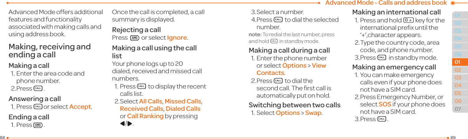 Advanced Mode - Calls and address book89880304050601020304050607010102AdvancedModeoffersadditionalfeatures and functionality associated with making calls and using address book.Making, receiving and ending a callMaking a call1.Entertheareacodeandphone number.2. PressS.Answering a call1.PressSor select Accept.Ending a call1.PressE.Oncethecalliscompleted,acallsummary is displayed.Rejecting a callPress E or select Ignore.Making a call using the call listYour phone logs up to 20 dialed,receivedandmissedcallnumbers.1.PressS to display the recent calls list.2.SelectAll Calls, Missed Calls, Received Calls, Dialed Calls or Call Ranking by pressing L/R.3.Selectanumber.4.PressS to dial the selected number.note: To redial the last number, press and holdS in standby mode.Making a call during a call1.Enterthephonenumberor select Options &gt; View Contacts.2. PressS to dial the secondcall.Therstcallisautomatically put on hold.Switching between two calls1.SelectOptions &gt; Swap.Making an international call1.Pressandhold0 key for the internationalprexuntilthe‘+’,characterappears.2. Type the country code, area code, and phone number.3.PressS in standby mode.Making an emergency call1.YoucanmakeemergencycallsevenifyourphonedoesnothaveaSIMcard.2.PressEmergencyNumber,orselect SOS if your phone does nothaveaSIMcard.3.PressS.