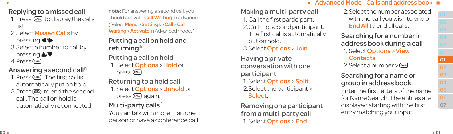 Advanced Mode - Calls and address book91900304050601020304050607010102Replying to a missed call1.PressS to display the calls list.2.SelectMissed Calls by pressing L/R.3.Selectanumbertocallbypressing U/D.4.PressS.Answering a second call N1.PressS.Therstcallisautomatically put on hold.2. PressE to end the second call. The call on hold is automatically reconnected.note: For answering a second call, you shouldactivateCall Waitinginadvance.(Select Menu &gt; Settings &gt; Call &gt; Call Waiting &gt; Activate inAdvancedmode.)Putting a call on hold and returning NPutting a call on hold1.SelectOptions &gt; Hold or pressS.Returning to a held call1.SelectOptions &gt; Unhold or pressS again.Multi-party calls NYou can talk with more than one personorhaveaconferencecall.Making a multi-party call1.Calltherstparticipant.2. Call the second participant. Therstcallisautomaticallyput on hold.3.SelectOptions &gt; Join.Having a private conversation with one participant1.SelectOptions &gt; Split.2.Selecttheparticipant&gt;Select.Removing one participant from a multi-party call1.SelectOptions &gt; End.2.Selectthenumberassociatedwith the call you wish to end or End All to end all calls.Searching for a number in address book during a call1.Select Options &gt; View Contacts.2.Selectanumber &gt;S.Searching for a name or group in address bookEntertherstlettersofthenameforNameSearch.Theentriesaredisplayedstartingwiththerstentry matching your input.