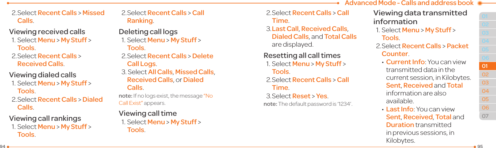 Advanced Mode - Calls and address book959403040506010203040506070101022.SelectRecent Calls &gt; Missed Calls.Viewing received calls1.SelectMenu &gt; My Stuff &gt; Tools.2.SelectRecent Calls &gt; Received Calls.Viewing dialed calls1.SelectMenu &gt; My Stuff &gt; Tools.2.SelectRecent Calls &gt; Dialed Calls.Viewing call rankings1.SelectMenu &gt; My Stuff &gt; Tools.2.SelectRecent Calls &gt; Call Ranking.Deleting call logs1.SelectMenu &gt; My Stuff &gt; Tools.2.SelectRecent Calls &gt; Delete Call Logs.3.SelectAll Calls, Missed Calls, Received Calls, or Dialed Calls.note: If no logs exist, the message “NoCallExist” appears.Viewing call time1.SelectMenu &gt; My Stuff &gt; Tools.2.SelectRecent Calls &gt; Call Time.3.Last Call, Received Calls, Dialed Calls, and Total Calls are displayed.Resetting all call times1.SelectMenu &gt; My Stuff &gt; Tools.2.SelectRecent Calls &gt; Call Time.3.SelectReset &gt; Yes.note:Thedefaultpasswordis‘1234’.Viewing data transmitted information1.SelectMenu &gt; My Stuff &gt; Tools.2.SelectRecent Calls &gt; Packet Counter. •Current Info:Youcanviewtransmitted data in the currentsession,inKilobytes.Sent, Received and Total information are also available. •Last Info:YoucanviewSent, Received, Total and Duration transmitted inprevioussessions,inKilobytes.