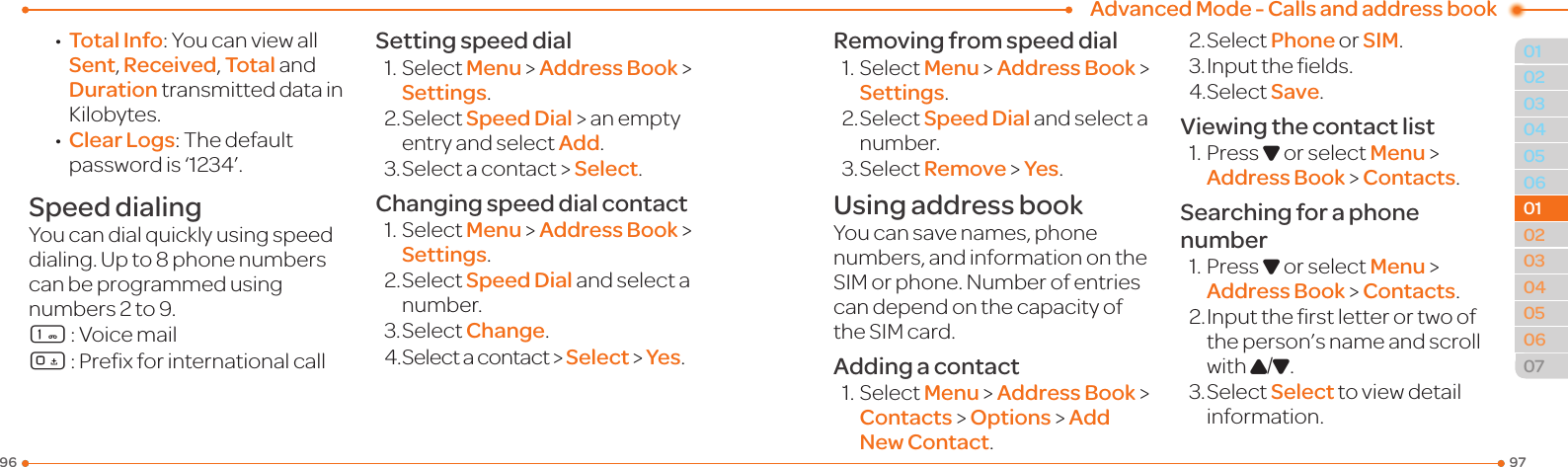 Advanced Mode - Calls and address book97960304050601020304050607010102 •Total Info:YoucanviewallSent, Received, Total and Duration transmitted data in Kilobytes. •Clear Logs:Thedefaultpasswordis‘1234’.Speed dialingYoucandialquicklyusingspeeddialing.Upto8phonenumberscan be programmed using numbers 2 to 9.1:Voicemail0:PrexforinternationalcallSetting speed dial1.SelectMenu &gt; Address Book &gt; Settings.2.SelectSpeed Dial &gt; an empty entry and select Add.3.Selectacontact&gt;Select.Changing speed dial contact1.SelectMenu &gt; Address Book &gt; Settings.2.SelectSpeed Dial and select a number.3.SelectChange.4.Selectacontact&gt;Select &gt; Yes.Removing from speed dial1.SelectMenu &gt; Address Book &gt; Settings.2.SelectSpeed Dial and select a number.3.SelectRemove &gt; Yes.Using address bookYoucansavenames,phonenumbers, and information on the SIMorphone.Numberofentriescan depend on the capacity of theSIMcard.Adding a contact1.SelectMenu &gt; Address Book &gt;  Contacts &gt; Options &gt; Add New Contact.2.SelectPhone or SIM.3.Inputtheelds.4.SelectSave.Viewing the contact list1.PressD or select Menu &gt; Address Book &gt; Contacts.Searching for a phone number1.PressD or select Menu &gt; Address Book &gt; Contacts.2.Inputtherstletterortwoofthe person’s name and scroll with U/D.3.SelectSelect toviewdetailinformation.