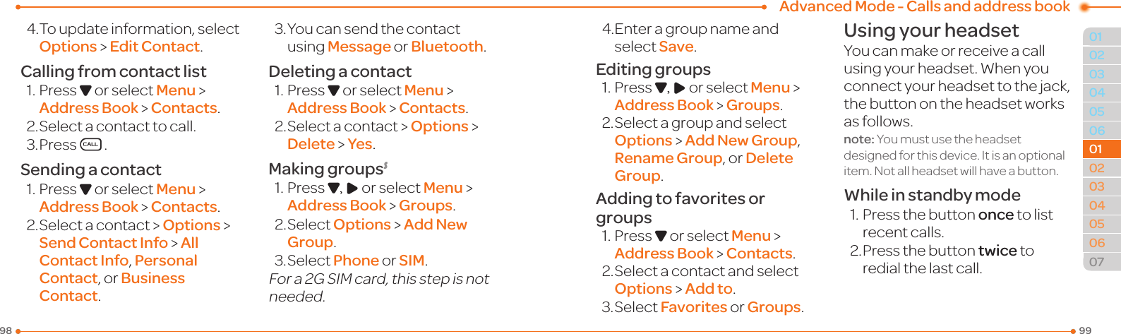 Advanced Mode - Calls and address book999803040506010203040506070101024.Toupdateinformation,selectOptions &gt; Edit Contact.Calling from contact list1.PressD or select Menu &gt; Address Book &gt; Contacts.2.Selectacontacttocall.3.PressS.Sending a contact1.PressD or select Menu &gt; Address Book &gt; Contacts.2.Selectacontact &gt; Options &gt;  Send Contact Info &gt; All Contact Info, Personal Contact, or Business Contact.3.Youcansendthecontactusing Message or Bluetooth.Deleting a contact1.PressD or select Menu &gt; Address Book &gt; Contacts.2.Selectacontact &gt; Options &gt; Delete &gt; Yes.Making groupsS1.PressD, R or select Menu &gt; Address Book &gt; Groups.2.SelectOptions &gt; Add New Group.3.SelectPhone or SIM.Fora2GSIMcard,thisstepisnotneeded.4.Enteragroupnameandselect Save.Editing groups1.PressD, R or select Menu &gt; Address Book &gt; Groups.2.SelectagroupandselectOptions &gt; Add New Group, Rename Group, or Delete Group.Adding to favorites or groups1.PressD or select Menu &gt; Address Book &gt; Contacts.2.Selectacontactandselect Options &gt; Add to.3.SelectFavorites or Groups.Using your headsetYoucanmakeorreceiveacallusingyourheadset.Whenyouconnect your headset to the jack, the button on the headset works as follows.note: You must use the headset designedforthisdevice.Itisanoptionalitem.Notallheadsetwillhaveabutton.While in standby mode1.Pressthebuttononce to list recent calls.2. Press the button twice to redial the last call.