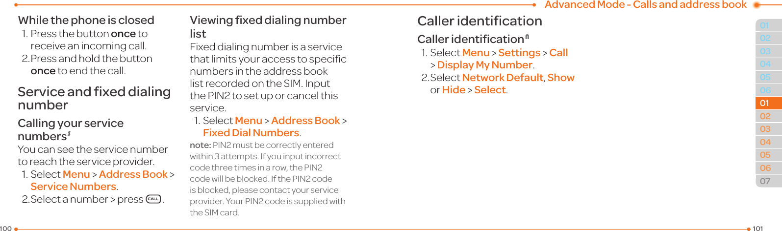 Advanced Mode - Calls and address book1011000304050601020304050607010102While the phone is closed1.Pressthebuttononce to receiveanincomingcall.2. Press and hold the button once to end the call.Service and fixed dialing numberCalling your service numbers SYoucanseetheservicenumbertoreachtheserviceprovider.1.SelectMenu &gt; Address Book &gt; Service Numbers.2.Selectanumber &gt; pressS.Viewing ﬁxed dialing number listFixeddialingnumberisaservicethatlimitsyouraccesstospecicnumbers in the address book listrecordedontheSIM.InputthePIN2tosetuporcancelthisservice.1.SelectMenu &gt; Address Book &gt; Fixed Dial Numbers.note:PIN2mustbecorrectlyenteredwithin3attempts.Ifyouinputincorrectcodethreetimesinarow,thePIN2codewillbeblocked.IfthePIN2codeisblocked,pleasecontactyourserviceprovider.YourPIN2codeissuppliedwiththeSIMcard.Caller identificationCaller identiﬁcation N1.SelectMenu &gt; Settings &gt; Call &gt; Display My Number.2.SelectNetwork Default, Show or Hide &gt; Select.