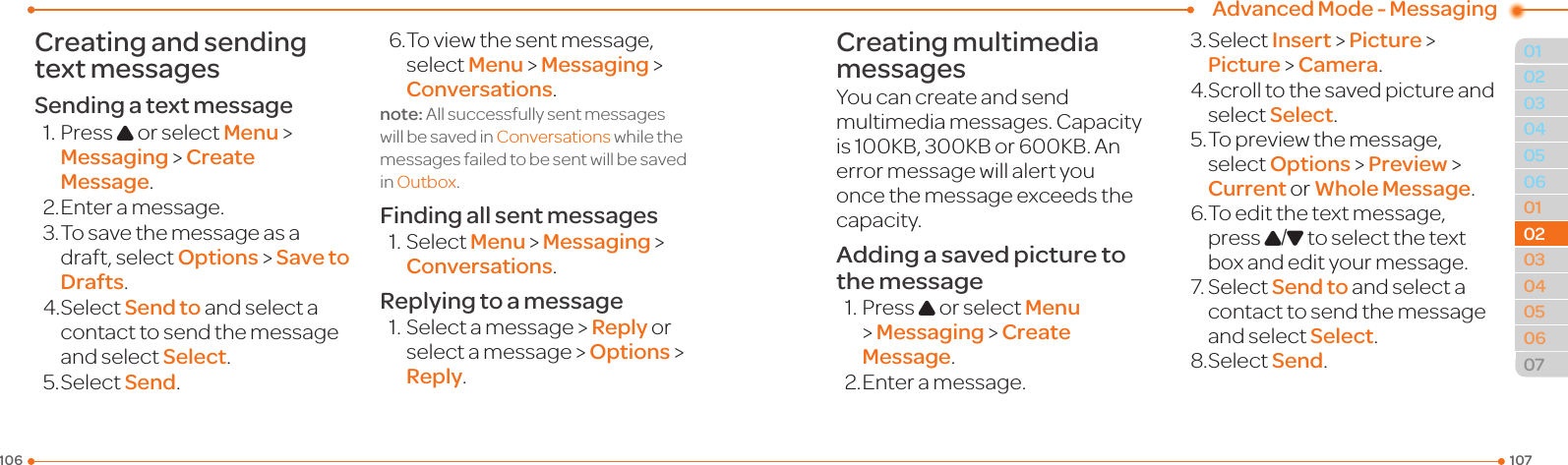 Advanced Mode - Messaging107106010405060102030405060702020403Creating and sending text messagesSending a text message1.PressU or select Menu &gt;  Messaging &gt; Create Message.2. Enter a message.3.Tosavethemessageasadraft, select Options &gt; Save to Drafts.4.SelectSend to and select a contact to send the message and select Select.5.SelectSend.6.Toviewthesentmessage,select Menu &gt; Messaging &gt; Conversations.note:AllsuccessfullysentmessageswillbesavedinConversations while the messagesfailedtobesentwillbesavedin Outbox.Finding all sent messages1.SelectMenu &gt; Messaging &gt; Conversations.Replying to a message1.Selectamessage&gt;Reply or select a message &gt; Options &gt; Reply.Creating multimedia messagesYou can create and send multimedia messages. Capacity is100KB,300KBor600KB.Anerror message will alert you once the message exceeds the capacity.Adding a saved picture to the message1.PressU or select Menu &gt; Messaging &gt; Create Message.2. Enter a message.3.SelectInsert &gt; Picture &gt; Picture &gt; Camera.4.Scrolltothesavedpictureandselect Select.5.Topreviewthemessage,select Options &gt; Preview &gt; Current or Whole Message.6.Toeditthetextmessage,press U/D to select the text box and edit your message.7.SelectSend to and select a contact to send the message and select Select.8.SelectSend.