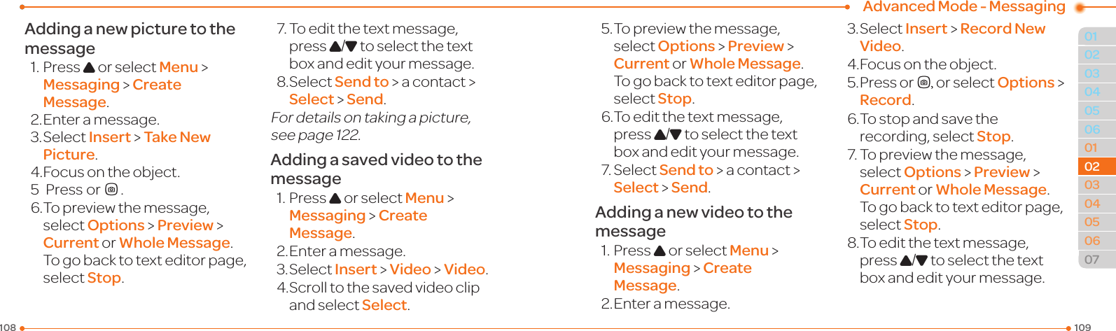 Advanced Mode - Messaging109108010405060102030405060702020403Adding a new picture to the message1.PressU or select Menu &gt;  Messaging &gt; Create Message.2. Enter a message.3.SelectInsert &gt; Take New Picture.4.Focusontheobject.5  Press orQ.6.Topreviewthemessage,select Options &gt; Preview &gt; Current or Whole Message. To go back to text editor page, select Stop.7.Toeditthetextmessage,press U/D to select the text box and edit your message.8.SelectSend to &gt; a contact &gt; Select &gt; Send.For details on taking a picture, seepage122.Adding a saved video to the message1.PressU or select Menu &gt;  Messaging &gt; Create Message.2. Enter a message.3.SelectInsert &gt; Video &gt; Video.4.Scrolltothesavedvideoclipand select Select.5.Topreviewthemessage,select Options &gt; Preview &gt; Current or Whole Message. To go back to text editor page, select Stop.6.Toeditthetextmessage,press U/D to select the text box and edit your message.7.SelectSend to &gt; a contact &gt; Select &gt; Send.Adding a new video to the message1.PressU or select Menu &gt;  Messaging &gt; Create Message.2. Enter a message.3.SelectInsert &gt; Record New Video.4.Focusontheobject.5. Press orQ, or select Options &gt; Record.6.Tostopandsavetherecording, select Stop.7.Topreviewthemessage,select Options &gt; Preview &gt; Current or Whole Message. To go back to text editor page, select Stop.8.Toeditthetextmessage,press U/D to select the text box and edit your message.