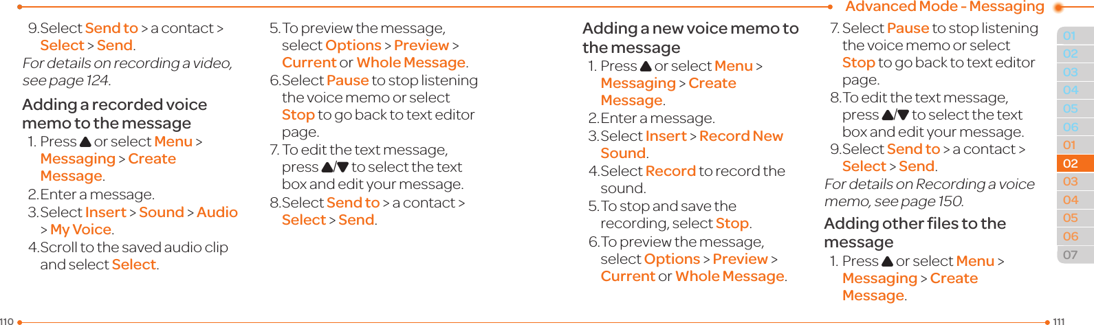 Advanced Mode - Messaging1111100104050601020304050607020204039.SelectSend to &gt; a contact &gt; Select &gt; Send.Fordetailsonrecordingavideo,seepage124.Adding a recorded voice memo to the message1.PressU or select Menu &gt;  Messaging &gt; Create Message.2. Enter a message.3.SelectInsert &gt; Sound &gt; Audio &gt; My Voice.4.Scrolltothesavedaudioclipand select Select.5.Topreviewthemessage,select Options &gt; Preview &gt; Current or Whole Message.6.SelectPause to stop listening thevoicememoorselectStop to go back to text editor page.7.Toeditthetextmessage,press U/D to select the text box and edit your message.8.SelectSend to &gt; a contact &gt; Select &gt; Send.Adding a new voice memo to the message1.PressU or select Menu &gt;  Messaging &gt; Create Message.2. Enter a message.3.SelectInsert &gt; Record New Sound.4.SelectRecord to record the sound.5.Tostopandsavetherecording, select Stop.6.Topreviewthemessage,select Options &gt; Preview &gt; Current or Whole Message.7.SelectPause to stop listening thevoicememoorselectStop to go back to text editor page.8.Toeditthetextmessage,press U/D to select the text box and edit your message.9.SelectSend to &gt; a contact &gt; Select &gt; Send.FordetailsonRecordingavoicememo,seepage150.Adding other ﬁles to the message1.PressU or select Menu &gt;  Messaging &gt; Create Message.