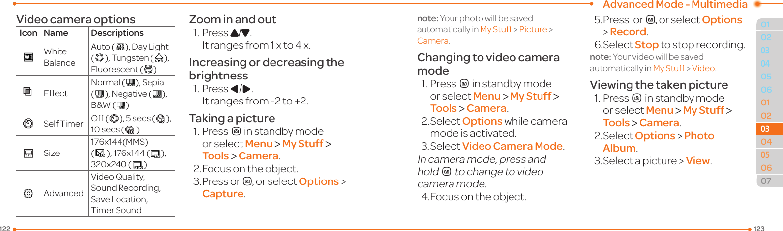 Advanced Mode - Multimedia123122010205060102030405060703030504Video camera optionsIcon Name DescriptionsWhiteBalanceAuto( ),DayLight(  ),Tungsten( ),Fluorescent (  )EffectNormal( ),Sepia(  ),Negative( ),B&amp;W( )SelfTimer Off( ),5secs( ), 10secs( )Size176x144(MMS)(  ),176x144( ),320x240( )AdvancedVideoQuality,SoundRecording,SaveLocation,TimerSoundZoom in and out1.PressU/D.  Itrangesfrom1xto4x.Increasing or decreasing the brightness1.PressL/R.  Itrangesfrom-2to+2.Taking a picture1.PressQin standby mode or select Menu &gt; My Stuff &gt; Tools &gt; Camera.2. Focus on the object.3.PressorQ, or select Options &gt; Capture.note:Yourphotowillbesavedautomatically in MyStuff&gt; Picture &gt; Camera.Changing to video camera mode1.PressQin standby mode or select Menu &gt; My Stuff &gt; Tools &gt; Camera.2.SelectOptions while camera modeisactivated.3.SelectVideo Camera Mode.In camera mode, press and holdQtochangetovideocamera mode.4.Focusontheobject.5. Press  orQ, or select Options &gt; Record.6.SelectStop to stop recording.note:Yourvideowillbesavedautomatically in MyStuff &gt; Video.Viewing the taken picture1.PressQin standby mode or select Menu &gt; My Stuff &gt; Tools &gt; Camera.2.SelectOptions &gt; Photo Album.3.Selectapicture &gt; View.