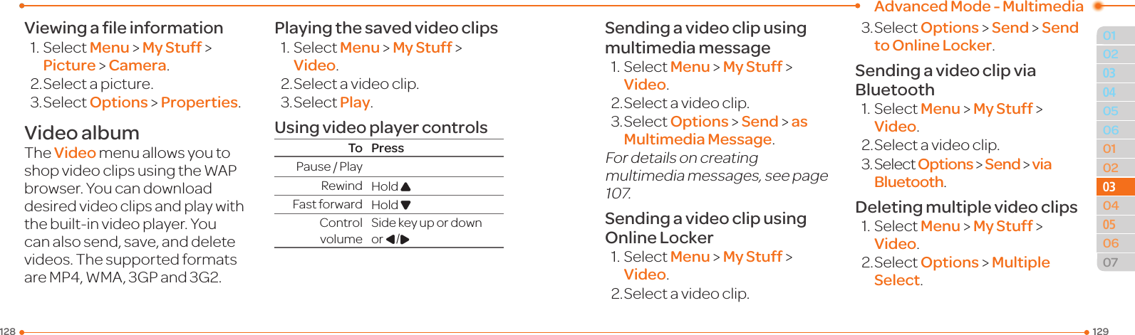 Advanced Mode - Multimedia129128010205060102030405060703030504Viewing a ﬁle information1.SelectMenu &gt; My Stuff &gt; Picture &gt; Camera.2.Selectapicture.3.SelectOptions &gt; Properties.Video albumThe Video menu allows you to shopvideoclipsusingtheWAPbrowser. You can download desiredvideoclipsandplaywiththebuilt-invideoplayer.Youcanalsosend,save,anddeletevideos.ThesupportedformatsareMP4,WMA,3GPand3G2.Playing the saved video clips1.SelectMenu &gt; My Stuff &gt; Video.2.Selectavideoclip.3.SelectPlay.Using video player controlsTo PressPause/PlayRewind Hold UFast forward Hold DControl volumeSidekeyupordownor L/RSending a video clip using multimedia message1.SelectMenu &gt; My Stuff &gt; Video.2.Selectavideoclip.3.SelectOptions &gt; Send &gt; as Multimedia Message.For details on creating multimedia messages, see page 107.Sending a video clip using Online Locker1.SelectMenu &gt; My Stuff &gt; Video.2.Selectavideoclip.3.SelectOptions &gt; Send &gt; Send to Online Locker.Sending a video clip via Bluetooth1.SelectMenu &gt; My Stuff &gt; Video.2.Selectavideoclip.3.SelectOptions &gt; Send &gt; via Bluetooth.Deleting multiple video clips1.SelectMenu &gt; My Stuff &gt; Video.2.SelectOptions &gt; Multiple Select.