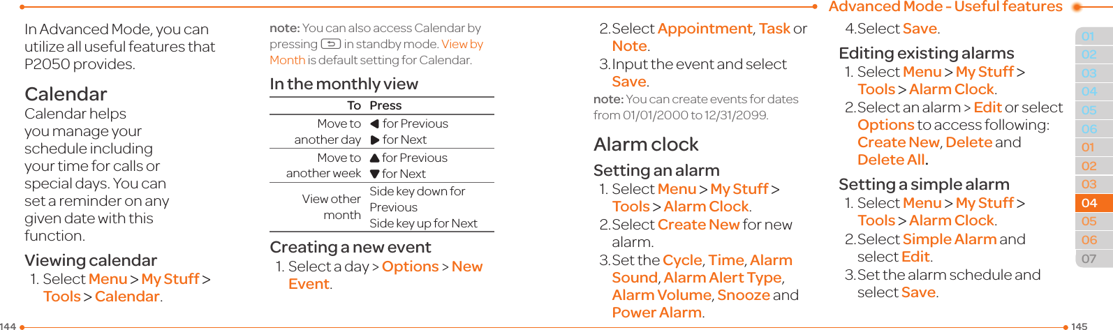  Advanced Mode - Useful features145144010203060102030405060704040605InAdvancedMode,youcanutilize all useful features that P2050provides.CalendarCalendar helps you manage your schedule including your time for calls or special days. You can set a reminder on any givendatewiththisfunction.Viewing calendar1.SelectMenu &gt; My Stuff &gt; Tools &gt; Calendar.note: You can also access Calendar by pressing C in standby mode. ViewbyMonth is default setting for Calendar.In the monthly viewTo PressMovetoanother dayLforPreviousRforNextMovetoanother weekUforPreviousDforNextViewothermonthSidekeydownforPreviousSidekeyupforNextCreating a new event1.Selectaday&gt;Options &gt; New Event.2.SelectAppointment, Task or Note.3.InputtheeventandselectSave.note:Youcancreateeventsfordatesfrom01/01/2000to12/31/2099.Alarm clockSetting an alarm1.SelectMenu &gt; My Stuff &gt; Tools &gt; Alarm Clock.2.SelectCreate New for new alarm.3.SettheCycle, Time, Alarm Sound, Alarm Alert Type, Alarm Volume, Snooze and Power Alarm.4.SelectSave.Editing existing alarms1.SelectMenu &gt; My Stuff &gt; Tools &gt; Alarm Clock.2.Selectanalarm&gt;Edit or select Optionstoaccessfollowing: Create New, Delete and Delete All.Setting a simple alarm1.SelectMenu &gt; My Stuff &gt; Tools &gt; Alarm Clock.2.SelectSimple Alarm and select Edit.3.Setthealarmscheduleandselect Save.