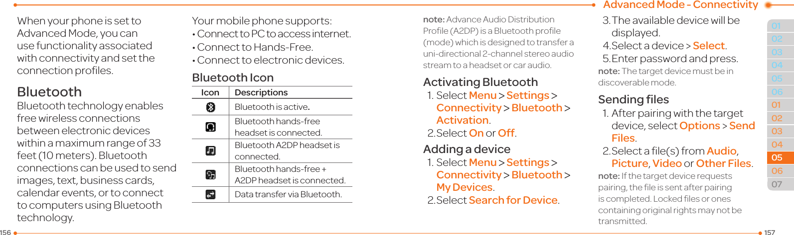 Advanced Mode - Connectivity1571560102030401020304050607050506WhenyourphoneissettoAdvancedMode,youcanuse functionality associated withconnectivityandsettheconnectionproles.BluetoothBluetooth technology enables free wireless connections betweenelectronicdeviceswithinamaximumrangeof33feet(10meters).Bluetoothconnections can be used to send images, text, business cards, calendarevents,ortoconnectto computers using Bluetooth technology.Yourmobilephonesupports:•ConnecttoPCtoaccessinternet.•ConnecttoHands-Free.•Connecttoelectronicdevices.Bluetooth IconIcon Descriptions Bluetoothisactive.Bluetoothhands-freeheadset is connected.BluetoothA2DPheadsetisconnected.Bluetoothhands-free+A2DPheadsetisconnected.DatatransferviaBluetooth.note:AdvanceAudioDistributionProle(A2DP)isaBluetoothprole(mode)whichisdesignedtotransferauni-directional2-channelstereoaudiostream to a headset or car audio.Activating Bluetooth1.SelectMenu &gt; Settings &gt; Connectivity &gt; Bluetooth &gt; Activation.2.SelectOn or Off.Adding a device1.SelectMenu &gt; Settings &gt; Connectivity &gt; Bluetooth &gt; My Devices.2.SelectSearch for Device.3.Theavailabledevicewillbedisplayed.4.Selectadevice&gt;Select.5. Enter password and press.note:Thetargetdevicemustbeindiscoverablemode.Sending ﬁles1.Afterpairingwiththetargetdevice,selectOptions &gt; Send Files.2.Selectale(s)fromAudio, Picture, Video or Other Files.note:Ifthetargetdevicerequestspairing,theleissentafterpairingiscompleted.Lockedlesoronescontaining original rights may not be transmitted.