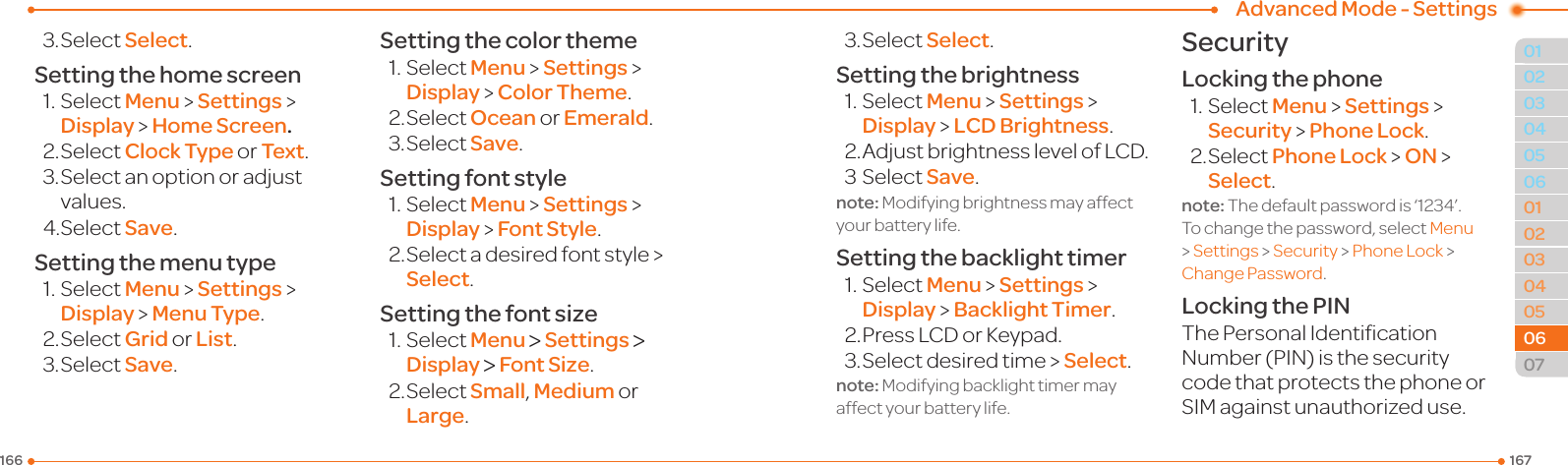 1671660102030405030405060702060601Advanced Mode - Settings3.SelectSelect.Setting the home screen1.SelectMenu &gt; Settings &gt; Display &gt; Home Screen.2.SelectClock Type or Text.3.Selectanoptionoradjustvalues.4.SelectSave.Setting the menu type1.SelectMenu &gt; Settings &gt; Display &gt; Menu Type.2.SelectGrid or List.3.SelectSave.Setting the color theme1.SelectMenu &gt; Settings &gt; Display &gt; Color Theme.2.SelectOcean or Emerald.3.SelectSave.Setting font style1.SelectMenu &gt; Settings &gt; Display &gt; Font Style.2.Selectadesiredfontstyle&gt;Select.Setting the font size1.SelectMenu &gt; Settings &gt; Display &gt; Font Size.2.SelectSmall, Medium or Large.3.SelectSelect.Setting the brightness1.SelectMenu &gt; Settings &gt; Display &gt; LCD Brightness.2.AdjustbrightnesslevelofLCD.3SelectSave.note: Modifying brightness may affect your battery life.Setting the backlight timer1.SelectMenu &gt; Settings &gt; Display &gt; Backlight Timer.2.PressLCDorKeypad.3.Selectdesiredtime&gt;Select.note: Modifying backlight timer may affect your battery life.SecurityLocking the phone1.SelectMenu &gt; Settings &gt; Security &gt; Phone Lock.2.SelectPhone Lock &gt; ON &gt; Select.note:Thedefaultpasswordis‘1234’.To change the password, select Menu &gt; Settings &gt; Security &gt; PhoneLock &gt; Change Password.Locking the PINThePersonalIdenticationNumber(PIN)isthesecuritycode that protects the phone or SIMagainstunauthorizeduse.