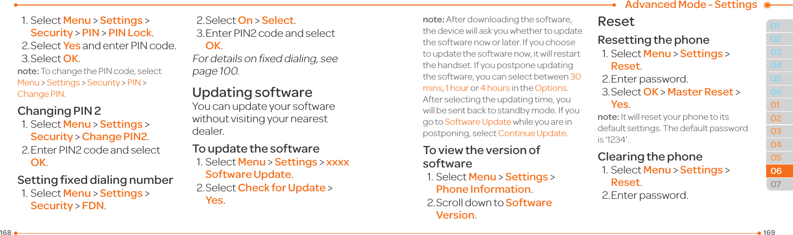 1691680102030405030405060702060601Advanced Mode - Settings1.SelectMenu &gt; Settings &gt; Security &gt; PIN &gt; PIN Lock.2.SelectYesandenterPINcode.3.SelectOK.note:TochangethePINcode,selectMenu &gt; Settings &gt; Security &gt; PIN &gt; ChangePIN.Changing PIN 21.SelectMenu &gt; Settings &gt; Security &gt; Change PIN2.2.EnterPIN2codeandselectOK.Setting ﬁxed dialing number1.SelectMenu &gt; Settings &gt; Security &gt; FDN.2.SelectOn &gt; Select.3.EnterPIN2codeandselectOK.Fordetailsonxeddialing,seepage100.Updating softwareYou can update your software withoutvisitingyournearestdealer.To update the software1.SelectMenu &gt; Settings &gt; xxxx Software Update.2.SelectCheck for Update &gt; Yes.note:Afterdownloadingthesoftware,thedevicewillaskyouwhethertoupdatethe software now or later. If you choose to update the software now, it will restart the handset. If you postpone updating the software, you can select between 30mins, 1hour or 4hours in the Options. Afterselectingtheupdatingtime,youwill be sent back to standby mode. If you go to SoftwareUpdate while you are in postponing, select Continue Update.To view the version of software1.SelectMenu &gt; Settings &gt; Phone Information.2.ScrolldowntoSoftware Version.ResetResetting the phone1.SelectMenu &gt; Settings &gt; Reset.2. Enter password.3.SelectOK &gt; Master Reset &gt; Yes.note: It will reset your phone to its default settings. The default password is‘1234’.Clearing the phone1.SelectMenu &gt; Settings &gt; Reset.2. Enter password.