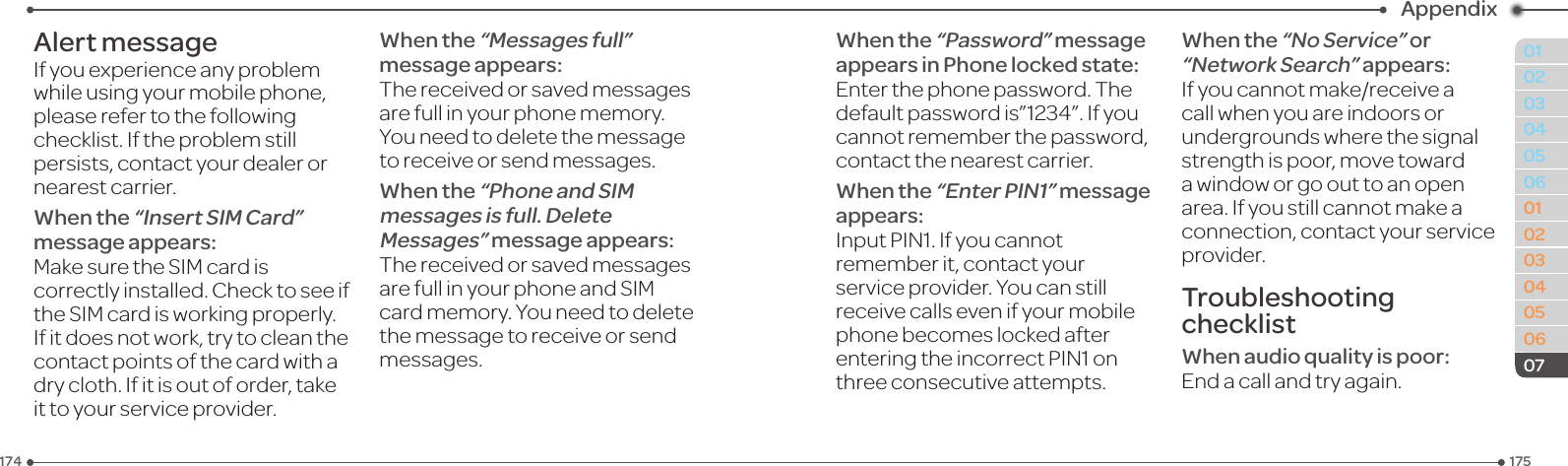 175174010203040506010203040506Appendix07Alert messageIf you experience any problem while using your mobile phone, please refer to the following checklist. If the problem still persists, contact your dealer or nearest carrier.When the “Insert SIM Card” message appears:MakesuretheSIMcardiscorrectly installed. Check to see if theSIMcardisworkingproperly.If it does not work, try to clean the contact points of the card with a dry cloth. If it is out of order, take ittoyourserviceprovider.When the “Messages full” message appears:Thereceivedorsavedmessagesare full in your phone memory. You need to delete the message toreceiveorsendmessages.When the “Phone and SIM messages is full. Delete Messages” message appears:ThereceivedorsavedmessagesarefullinyourphoneandSIMcard memory. You need to delete themessagetoreceiveorsendmessages.When the “Password” message appears in Phone locked state:Enter the phone password. The defaultpasswordis”1234”.Ifyoucannot remember the password, contact the nearest carrier.When the “Enter PIN1” message appears:InputPIN1.Ifyoucannotremember it, contact your serviceprovider.Youcanstillreceivecallsevenifyourmobilephone becomes locked after enteringtheincorrectPIN1onthreeconsecutiveattempts.When the “No Service” or “Network Search” appears:Ifyoucannotmake/receiveacall when you are indoors or undergrounds where the signal strengthispoor,movetowarda window or go out to an open area. If you still cannot make a connection,contactyourserviceprovider.Troubleshooting checklistWhen audio quality is poor:End a call and try again.