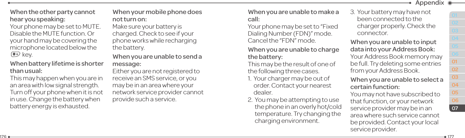 177176010203040506010203040506Appendix07When the other party cannot hear you speaking:Your phone may be set to MUTE. DisabletheMUTEfunction.Oryourhandmaybecoveringthemicrophone located below the # key.When battery lifetime is shorter than usual:This may happen when you are in an area with low signal strength. Turn off your phone when it is not in use. Change the battery when battery energy is exhausted.When your mobile phone does not turn on:Make sure your battery is charged. Check to see if your phone works while recharging the battery.When you are unable to send a message:Either you are not registered to receiveanSMSservice,oryoumay be in an area where your networkserviceprovidercannotprovidesuchaservice.When you are unable to make a call:Your phone may be set to “Fixed DialingNumber(FDN)”mode.Cancelthe“FDN”mode.When you are unable to charge the battery:This may be the result of one of the following three cases.1.Yourchargermaybeoutoforder. Contact your nearest dealer.2.   You may be attempting to use thephoneinanoverlyhot/coldtemperature. Try changing the chargingenvironment.3.Yourbatterymayhavenotbeen connected to the charger properly. Check the connector.When you are unable to input data into your Address Book:YourAddressBookmemorymaybe full. Try deleting some entries fromyourAddressBook.When you are unable to select a certain function:Youmaynothavesubscribedtothat function, or your network serviceprovidermaybeinanareawheresuchservicecannotbeprovided.Contactyourlocalserviceprovider.
