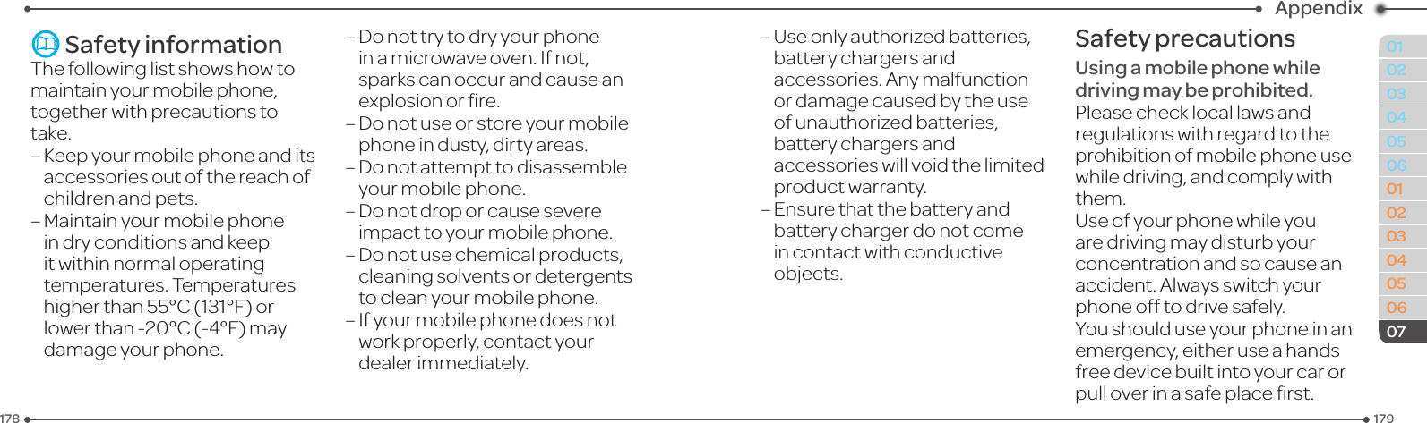179178010203040506010203040506Appendix07 Safety informationThe following list shows how to maintain your mobile phone, together with precautions to take.–Keepyourmobilephoneanditsaccessories out of the reach of children and pets.–  Maintain your mobile phone in dry conditions and keep it within normal operating temperatures. Temperatures higherthan55°C(131°F)orlowerthan-20°C(-4°F)maydamage your phone.–Donottrytodryyourphoneinamicrowaveoven.Ifnot,sparks can occur and cause an explosionorre.–Donotuseorstoreyourmobilephone in dusty, dirty areas.–Donotattempttodisassembleyour mobile phone.–Donotdroporcausesevereimpact to your mobile phone.–Donotusechemicalproducts,cleaningsolventsordetergentsto clean your mobile phone.–  If your mobile phone does not work properly, contact your dealer immediately.–  Use only authorized batteries, battery chargers and accessories.Anymalfunctionor damage caused by the use of unauthorized batteries, battery chargers and accessorieswillvoidthelimitedproduct warranty.–  Ensure that the battery and battery charger do not come incontactwithconductiveobjects.Safety precautionsUsing a mobile phone while driving may be prohibited.Please check local laws and regulations with regard to the prohibition of mobile phone use whiledriving,andcomplywiththem.Use of your phone while you aredrivingmaydisturbyourconcentration and so cause an accident.Alwaysswitchyourphoneofftodrivesafely.You should use your phone in an emergency, either use a hands freedevicebuiltintoyourcarorpulloverinasafeplacerst.