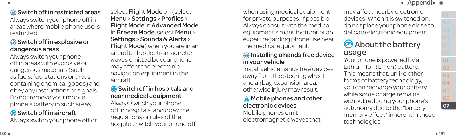 181180010203040506010203040506Appendix07 Switch off in restricted areasAlwaysswitchyourphoneoffinareas where mobile phone use is restricted. Switch off in explosive or dangerous areasAlwaysswitchyourphoneoffinareaswithexplosiveordangerous materials (such as fuels, fuel stations or areas containingchemicalgoods)andobey any instructions or signals. Donotremoveyourmobilephone’s battery in such areas. Switch off in aircraftAlwaysswitchyourphoneofforselect Flight Mode on (select Menu &gt; Settings &gt; Proﬁles &gt; Flight Mode in Advanced Mode. In Breeze Mode, select Menu &gt;  Settings &gt; Sounds &amp; Alerts &gt; Flight Mode)whenyouareinanaircraft. The electromagnetic wavesemittedbyyourphonemay affect the electronic navigationequipmentintheaircraft. Switch off in hospitals and near medical equipmentAlwaysswitchyourphoneoff in hospitals, and obey the regulations or rules of the hospital.Switchyourphoneoffwhenusingmedicalequipmentforprivatepurposes,ifpossible.Alwaysconsultwiththemedicalequipment’smanufactureroranexpert regarding phone use near themedicalequipment. Installing a hands free device in your vehicleInstallvehiclehandsfreedevicesaway from the steering wheel and airbag expansion area, otherwise injury may result. Mobile phones and other electronic devicesMobile phones emit electromagneticwavesthatmay affect nearby electronic devices.Whenitisswitchedon,do not place your phone close to delicateelectronicequipment. About the battery usageYour phone is powered by a LithiumIon(Li-Ion)battery.This means that, unlike other forms of battery technology, you can recharge your battery while some charge remains without reducing your phone’s autonomy due to the “battery memoryeffect”inherentinthosetechnologies.