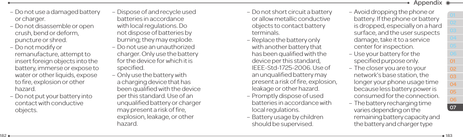 183182010203040506010203040506Appendix07–Donotuseadamagedbatteryor charger.–Donotdisassembleoropencrush, bend or deform, puncture or shred.–Donotmodifyorremanufacture, attempt to insert foreign objects into the battery, immerse or expose to waterorotherliquids,exposetore,explosionorotherhazard.–Donotputyourbatteryintocontactwithconductiveobjects.–Disposeofandrecycleusedbatteries in accordance withlocalregulations.Donot dispose of batteries by burning; they may explode.–Donotuseanunauthorizedcharger.Onlyusethebatteryforthedeviceforwhichitisspecied.–Onlyusethebatterywithachargingdevicethathasbeenqualiedwiththedeviceper this standard. Use of an unqualiedbatteryorchargermaypresentariskofre,explosion, leakage, or other hazard.–Donotshortcircuitabatteryorallowmetallicconductiveobjects to contact battery terminals.–Replacethebatteryonlywith another battery that hasbeenqualiedwiththedeviceperthisstandard,IEEE-Std-1725-2006.Useofanunqualiedbatterymaypresentariskofre,explosion,leakage or other hazard.– Promptly dispose of used batteries in accordance with local regulations.– Battery usage by children shouldbesupervised.–Avoiddroppingthephoneorbattery. If the phone or battery is dropped, especially on a hard surface, and the user suspects damage,takeittoaservicecenter for inspection.– Use your battery for the speciedpurposeonly.– The closer you are to your network’s base station, the longer your phone usage time because less battery power is consumed for the connection.–  The battery recharging time variesdependingontheremaining battery capacity and the battery and charger type 