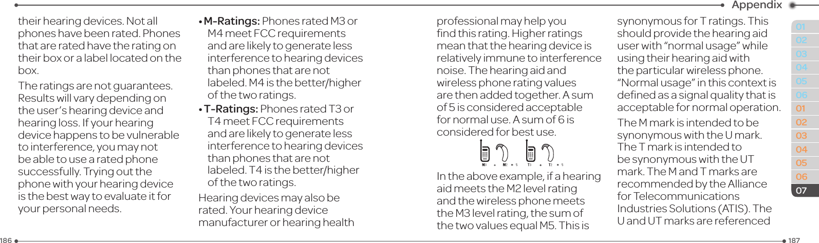 187186010203040506010203040506Appendix07theirhearingdevices.Notallphoneshavebeenrated.Phonesthatareratedhavetheratingontheir box or a label located on the box.The ratings are not guarantees. Resultswillvarydependingontheuser’shearingdeviceandhearing loss. If your hearing devicehappenstobevulnerableto interference, you may not be able to use a rated phone successfully. Trying out the phonewithyourhearingdeviceisthebestwaytoevaluateitforyour personal needs.•M-Ratings:PhonesratedM3orM4meetFCCrequirementsand are likely to generate less interferencetohearingdevicesthan phones that are not labeled.M4isthebetter/higherof the two ratings.•T-Ratings:PhonesratedT3orT4meetFCCrequirementsand are likely to generate less interferencetohearingdevicesthan phones that are not labeled.T4isthebetter/higherof the two ratings.Hearingdevicesmayalsoberated.Yourhearingdevicemanufacturer or hearing health professional may help you ndthisrating.Higherratingsmeanthatthehearingdeviceisrelativelyimmunetointerferencenoise. The hearing aid and wirelessphoneratingvaluesarethenaddedtogether.Asumof 5 is considered acceptable fornormaluse.Asumof6isconsidered for best use.Intheaboveexample,ifahearingaidmeetstheM2levelratingand the wireless phone meets theM3levelrating,thesumofthetwovaluesequalM5.Thisissynonymous for T ratings. This shouldprovidethehearingaiduserwith“normalusage”whileusing their hearing aid with the particular wireless phone. “Normalusage”inthiscontextisdenedasasignalqualitythatisacceptable for normal operation.The M mark is intended to be synonymous with the U mark. The T mark is intended to be synonymous with the UT mark. The M and T marks are recommendedbytheAlliancefor Telecommunications IndustriesSolutions(ATIS).TheU and UT marks are referenced 