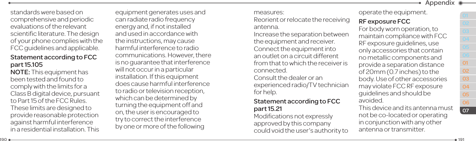 191190010203040506010203040506Appendix07standards were based on comprehensiveandperiodicevaluationsoftherelevantscienticliterature.Thedesignof your phone complies with the FCC guidelines and applicable.Statement according to FCC part 15.105NOTE:Thisequipmenthasbeen tested and found to comply with the limits for a ClassBdigitaldevice,pursuanttoPart15oftheFCCRules.These limits are designed to providereasonableprotectionagainst harmful interference in a residential installation. This equipmentgeneratesusesandcanradiateradiofrequencyenergy and, if not installed and used in accordance with the instructions, may cause harmful interference to radio communications.However,thereis no guarantee that interference will not occur in a particular installation.Ifthisequipmentdoes cause harmful interference toradioortelevisionreception,which can be determined by turningtheequipmentoffandon, the user is encouraged to try to correct the interference by one or more of the following measures:Reorientorrelocatethereceivingantenna.Increase the separation between theequipmentandreceiver.Connecttheequipmentintoan outlet on a circuit different fromthattowhichthereceiverisconnected.Consult the dealer or an experiencedradio/TVtechnicianfor help.Statement according to FCC part 15.21Modicationsnotexpresslyapprovedbythiscompanycouldvoidtheuser’sauthoritytooperatetheequipment.RF exposure FCCFor body worn operation, to maintain compliance with FCC RFexposureguidelines,useonly accessories that contain no metallic components and provideaseparationdistanceof20mm(0.7inches)tothebody. Use of other accessories mayviolateFCCRFexposureguidelines and should be avoided.Thisdeviceanditsantennamustnotbeco-locatedoroperatingin conjunction with any other antenna or transmitter.