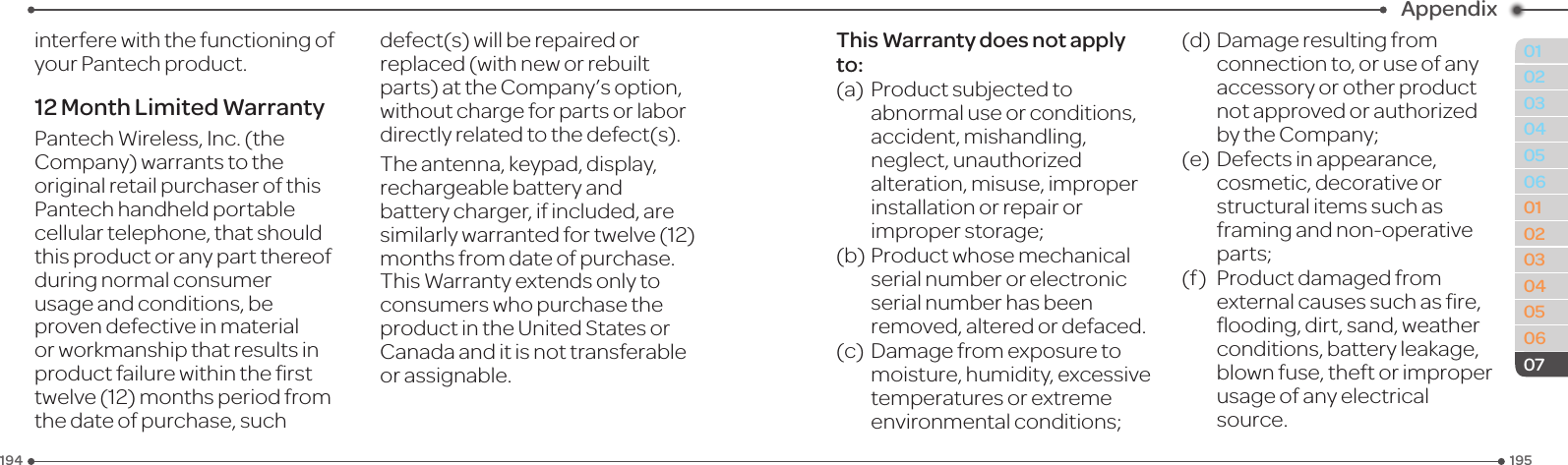 195194010203040506010203040506Appendix07interfere with the functioning of your Pantech product.12 Month Limited WarrantyPantechWireless,Inc.(theCompany)warrantstotheoriginal retail purchaser of this Pantech handheld portable cellular telephone, that should this product or any part thereof during normal consumer usage and conditions, be provendefectiveinmaterialor workmanship that results in productfailurewithinthersttwelve(12)monthsperiodfromthe date of purchase, such defect(s)willberepairedorreplaced (with new or rebuilt parts)attheCompany’soption,without charge for parts or labor directlyrelatedtothedefect(s).The antenna, keypad, display, rechargeable battery and battery charger, if included, are similarlywarrantedfortwelve(12)months from date of purchase. ThisWarrantyextendsonlytoconsumers who purchase the productintheUnitedStatesorCanada and it is not transferable or assignable.This Warranty does not apply to:(a) Productsubjectedtoabnormal use or conditions, accident, mishandling, neglect, unauthorized alteration, misuse, improper installation or repair or improper storage;(b)Productwhosemechanicalserial number or electronic serial number has been removed,alteredordefaced.(c) Damagefromexposuretomoisture,humidity,excessive temperatures or extreme environmentalconditions;(d)Damageresultingfromconnection to, or use of any accessory or other product notapprovedorauthorizedby the Company;(e) Defectsinappearance,cosmetic,decorativeorstructural items such as framingandnon-operativeparts;(f) Productdamagedfromexternalcausessuchasre,ooding,dirt, sand, weather conditions, battery leakage, blown fuse, theft or improper usage of any electrical source.
