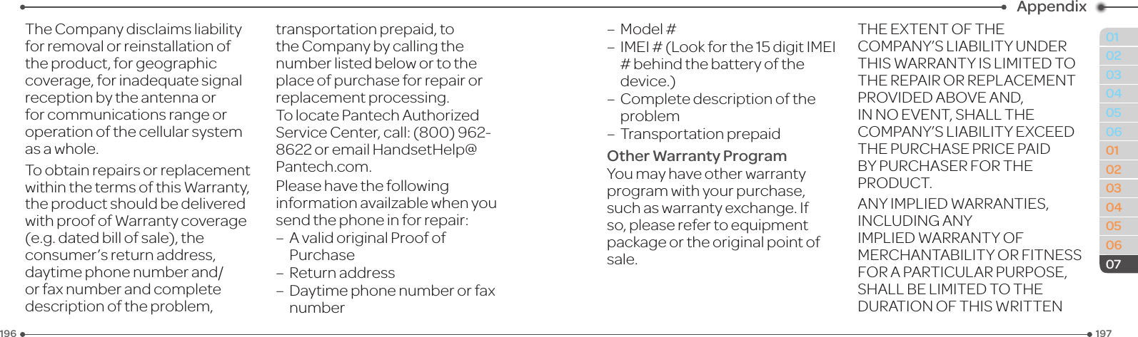 197196010203040506010203040506Appendix07The Company disclaims liability forremovalorreinstallationofthe product, for geographic coverage,forinadequatesignalreception by the antenna or for communications range or operation of the cellular system as a whole.To obtain repairs or replacement withinthetermsofthisWarranty,theproductshouldbedeliveredwithproofofWarrantycoverage(e.g.datedbillofsale),theconsumer’s return address, daytimephonenumberand/or fax number and complete description of the problem, transportation prepaid, to the Company by calling the number listed below or to the place of purchase for repair or replacement processing.TolocatePantechAuthorizedServiceCenter,call:(800)962-8622oremailHandsetHelp@Pantech.com.Pleasehavethefollowinginformationavailzablewhenyousendthephoneinforrepair:–AvalidoriginalProofofPurchase–Returnaddress–Daytimephonenumberorfaxnumber–Model#–IMEI#(Lookforthe15digitIMEI#behindthebatteryofthedevice.)–   Complete description of the problem–  Transportation prepaidOther Warranty ProgramYoumayhaveotherwarrantyprogram with your purchase, such as warranty exchange. If so,pleaserefertoequipmentpackage or the original point of sale.THEEXTENTOFTHECOMPANY’SLIABILITYUNDERTHISWARRANTYISLIMITEDTOTHEREPAIRORREPLACEMENTPROVIDEDABOVEAND,INNOEVENT,SHALLTHECOMPANY’SLIABILITYEXCEEDTHEPURCHASEPRICEPAIDBYPURCHASERFORTHEPRODUCT.ANYIMPLIEDWARRANTIES,INCLUDINGANYIMPLIEDWARRANTYOFMERCHANTABILITYORFITNESSFORAPARTICULARPURPOSE,SHALLBELIMITEDTOTHEDURATIONOFTHISWRITTEN