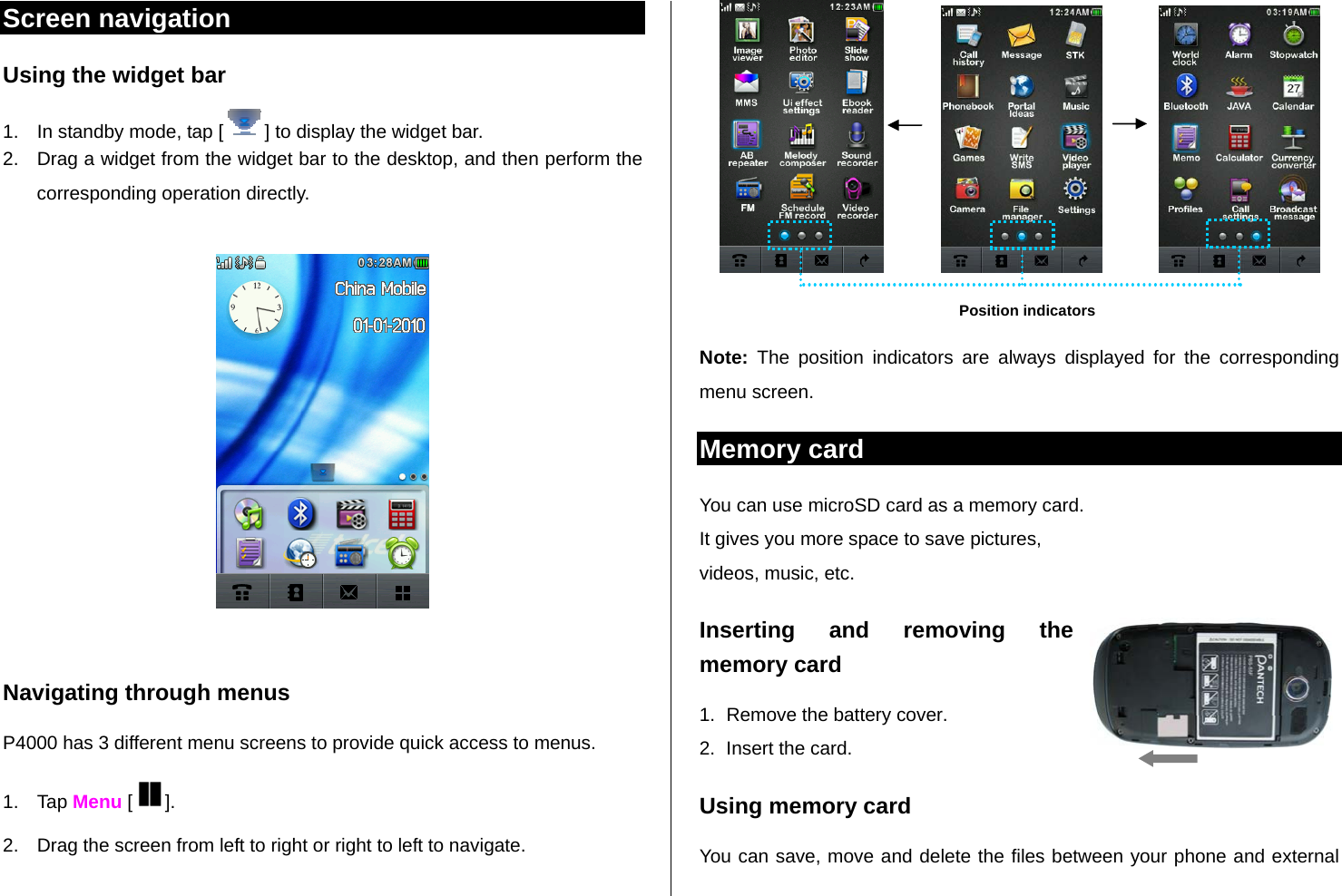   Screen navigation Using the widget bar  1.  In standby mode, tap [ ] to display the widget bar.  2.  Drag a widget from the widget bar to the desktop, and then perform the corresponding operation directly.    Navigating through menus P4000 has 3 different menu screens to provide quick access to menus. 1. Tap Menu [ ]. 2.  Drag the screen from left to right or right to left to navigate.                                   Note: The position indicators are always displayed for the corresponding menu screen. Memory card  You can use microSD card as a memory card.  It gives you more space to save pictures,  videos, music, etc.  Inserting and removing the memory card 1.  Remove the battery cover. 2.  Insert the card.  Using memory card You can save, move and delete the files between your phone and external Position indicators 