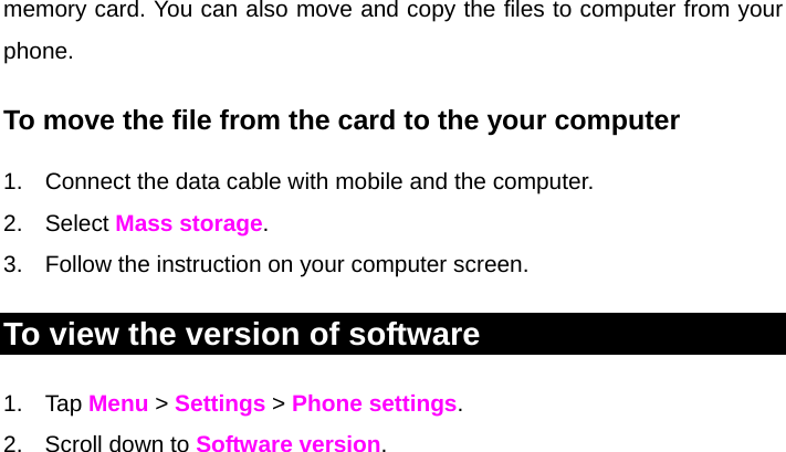   memory card. You can also move and copy the files to computer from your phone. To move the file from the card to the your computer 1.  Connect the data cable with mobile and the computer. 2. Select Mass storage. 3.  Follow the instruction on your computer screen. To view the version of software 1. Tap Menu &gt; Settings &gt; Phone settings. 2.  Scroll down to Software version.   
