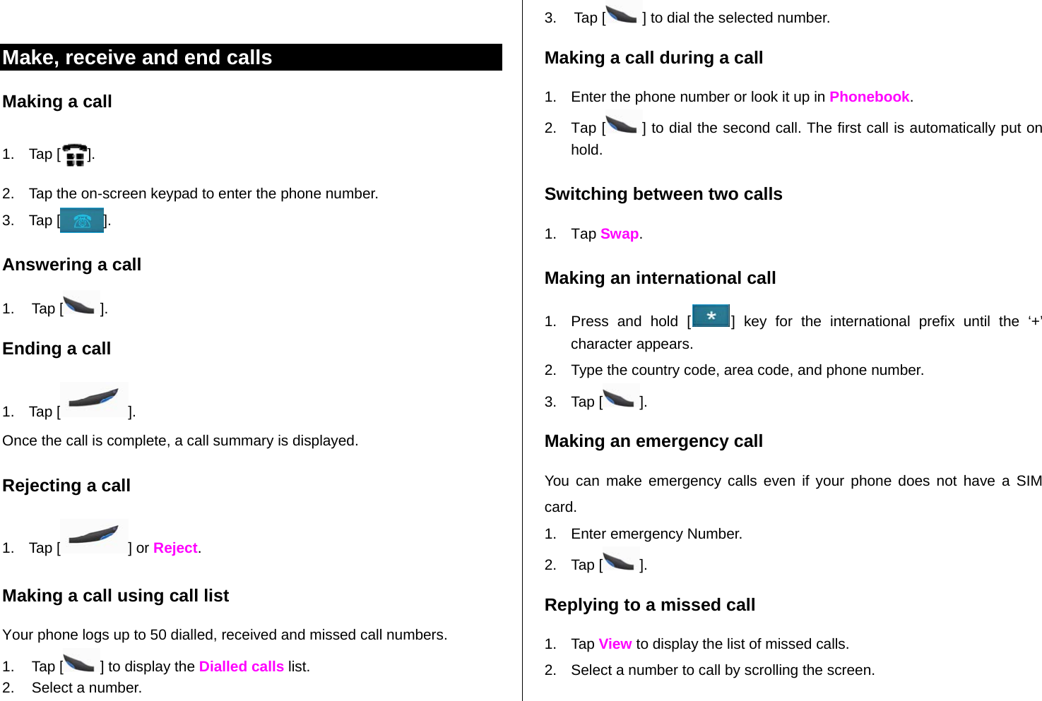    Make, receive and end calls Making a call 1. Tap [ ]. 2.  Tap the on-screen keypad to enter the phone number. 3. Tap [ ]. Answering a call 1. Tap [ ]. Ending a call 1. Tap [ ]. Once the call is complete, a call summary is displayed. Rejecting a call 1. Tap [ ] or Reject. Making a call using call list Your phone logs up to 50 dialled, received and missed call numbers.   1. Tap [ ] to display the Dialled calls list. 2.  Select a number. 3. Tap [ ] to dial the selected number. Making a call during a call 1.  Enter the phone number or look it up in Phonebook. 2. Tap [ ] to dial the second call. The first call is automatically put on hold. Switching between two calls 1. Tap Swap. Making an international call 1.  Press and hold [ ] key for the international prefix until the ‘+’ character appears. 2.  Type the country code, area code, and phone number. 3. Tap [ ]. Making an emergency call You can make emergency calls even if your phone does not have a SIM card. 1.  Enter emergency Number. 2. Tap [ ]. Replying to a missed call 1. Tap View to display the list of missed calls.  2.  Select a number to call by scrolling the screen. 