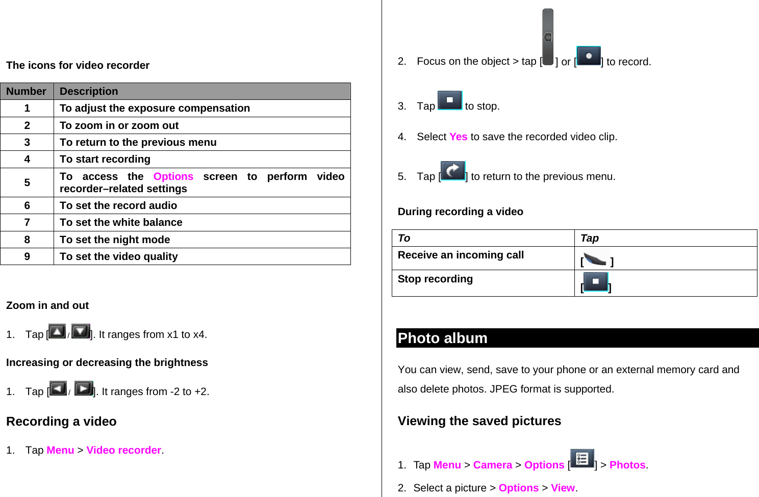     The icons for video recorder Number  Description 1 To adjust the exposure compensation 2 To zoom in or zoom out 3 To return to the previous menu 4 To start recording 5 To access the Options screen to perform video recorder–related settings 6 To set the record audio 7 To set the white balance 8 To set the night mode 9  To set the video quality  Zoom in and out  1. Tap [ /  ]. It ranges from x1 to x4. Increasing or decreasing the brightness 1. Tap [  /   ]. It ranges from -2 to +2. Recording a video 1. Tap Menu &gt; Video recorder.  2.  Focus on the object &gt; tap [  ] or [ ] to record. 3. Tap   to stop. 4. Select Yes to save the recorded video clip. 5. Tap [ ] to return to the previous menu. During recording a video To Tap Receive an incoming call  [] Stop recording  []  Photo album You can view, send, save to your phone or an external memory card and also delete photos. JPEG format is supported. Viewing the saved pictures  1. Tap Menu &gt; Camera &gt; Options [ ] &gt; Photos. 2.  Select a picture &gt; Options &gt; View. 