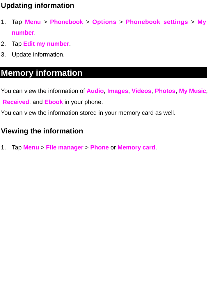  Updating information 1. Tap Menu &gt; Phonebook &gt; Options &gt; Phonebook settings &gt; My        number. 2. Tap Edit my number. 3. Update information. Memory information You can view the information of Audio, Images, Videos, Photos, My Music, Received, and Ebook in your phone. You can view the information stored in your memory card as well. Viewing the information 1. Tap Menu &gt; File manager &gt; Phone or Memory card.                