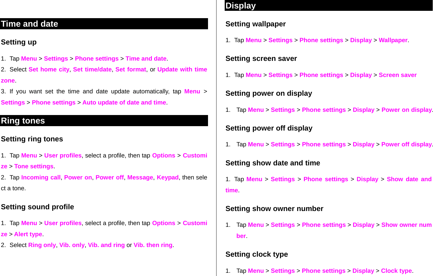    Time and date Setting up  1. Tap Menu &gt; Settings &gt; Phone settings &gt; Time and date. 2. Select Set home city, Set time/date, Set format, or Update with time zone. 3. If you want set the time and date update automatically, tap Menu  &gt; Settings &gt; Phone settings &gt; Auto update of date and time. Ring tones  Setting ring tones 1. Tap Menu &gt; User profiles, select a profile, then tap Options &gt; Customize &gt; Tone settings. 2. Tap Incoming call, Power on, Power off, Message, Keypad, then select a tone.  Setting sound profile 1. Tap Menu &gt; User profiles, select a profile, then tap Options &gt; Customize &gt; Alert type. 2. Select Ring only, Vib. only, Vib. and ring or Vib. then ring.   Display Setting wallpaper 1. Tap Menu &gt; Settings &gt; Phone settings &gt; Display &gt; Wallpaper.  Setting screen saver 1. Tap Menu &gt; Settings &gt; Phone settings &gt; Display &gt; Screen saver Setting power on display 1. Tap Menu &gt; Settings &gt; Phone settings &gt; Display &gt; Power on display. Setting power off display 1. Tap Menu &gt; Settings &gt; Phone settings &gt; Display &gt; Power off display. Setting show date and time 1. Tap Menu &gt; Settings &gt; Phone settings &gt; Display &gt; Show  date and     time. Setting show owner number 1. Tap Menu &gt; Settings &gt; Phone settings &gt; Display &gt; Show owner number. Setting clock type 1. Tap Menu &gt; Settings &gt; Phone settings &gt; Display &gt; Clock type. 