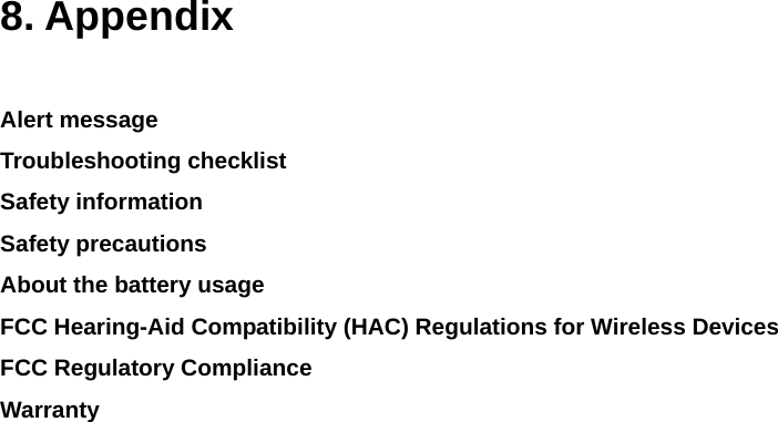    8. Appendix  Alert message Troubleshooting checklist Safety information Safety precautions About the battery usage FCC Hearing-Aid Compatibility (HAC) Regulations for Wireless Devices FCC Regulatory Compliance Warranty               