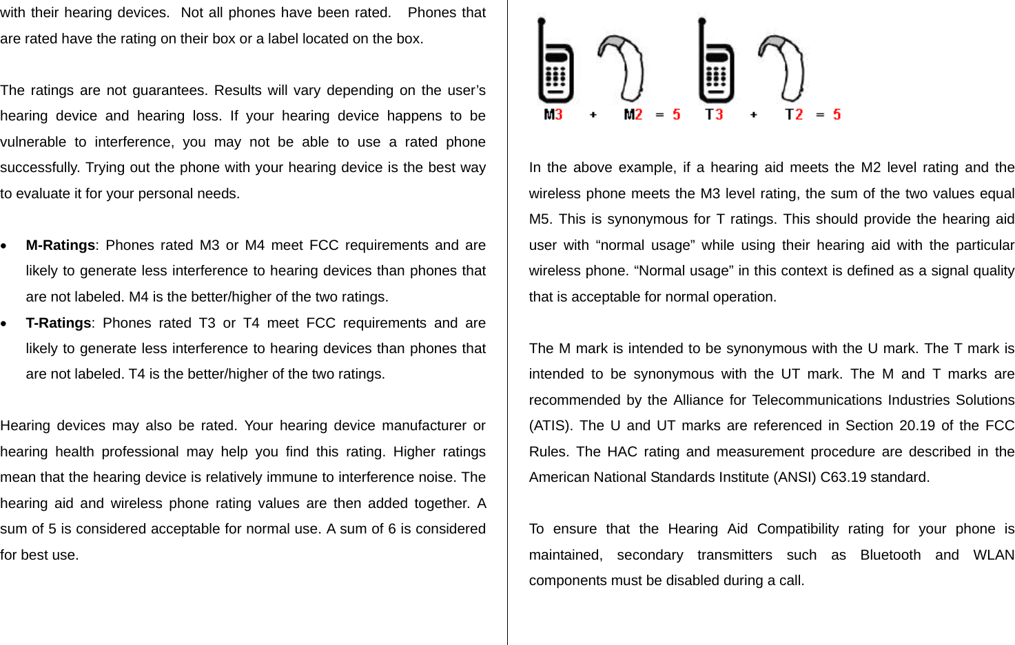   with their hearing devices.  Not all phones have been rated.   Phones that are rated have the rating on their box or a label located on the box.   The ratings are not guarantees. Results will vary depending on the user’s hearing device and hearing loss. If your hearing device happens to be vulnerable to interference, you may not be able to use a rated phone successfully. Trying out the phone with your hearing device is the best way to evaluate it for your personal needs.  • M-Ratings: Phones rated M3 or M4 meet FCC requirements and are likely to generate less interference to hearing devices than phones that are not labeled. M4 is the better/higher of the two ratings. • T-Ratings: Phones rated T3 or T4 meet FCC requirements and are likely to generate less interference to hearing devices than phones that are not labeled. T4 is the better/higher of the two ratings.  Hearing devices may also be rated. Your hearing device manufacturer or hearing health professional may help you find this rating. Higher ratings mean that the hearing device is relatively immune to interference noise. The hearing aid and wireless phone rating values are then added together. A sum of 5 is considered acceptable for normal use. A sum of 6 is considered for best use.    In the above example, if a hearing aid meets the M2 level rating and the wireless phone meets the M3 level rating, the sum of the two values equal M5. This is synonymous for T ratings. This should provide the hearing aid user with “normal usage” while using their hearing aid with the particular wireless phone. “Normal usage” in this context is defined as a signal quality that is acceptable for normal operation.   The M mark is intended to be synonymous with the U mark. The T mark is intended to be synonymous with the UT mark. The M and T marks are recommended by the Alliance for Telecommunications Industries Solutions (ATIS). The U and UT marks are referenced in Section 20.19 of the FCC Rules. The HAC rating and measurement procedure are described in the American National Standards Institute (ANSI) C63.19 standard.  To ensure that the Hearing Aid Compatibility rating for your phone is maintained, secondary transmitters such as Bluetooth and WLAN components must be disabled during a call.    