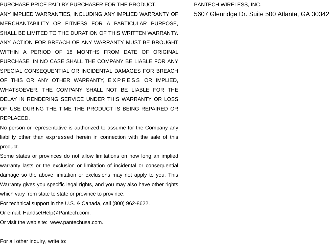   PURCHASE PRICE PAID BY PURCHASER FOR THE PRODUCT. ANY IMPLIED WARRANTIES, INCLUDING ANY IMPLIED WARRANTY OF MERCHANTABILITY OR FITNESS FOR A PARTICULAR PURPOSE, SHALL BE LIMITED TO THE DURATION OF THIS WRITTEN WARRANTY. ANY ACTION FOR BREACH OF ANY WARRANTY MUST BE BROUGHT WITHIN A PERIOD OF 18 MONTHS FROM DATE OF ORIGINAL PURCHASE. IN NO CASE SHALL THE COMPANY BE LIABLE FOR ANY SPECIAL CONSEQUENTIAL OR INCIDENTAL DAMAGES FOR BREACH OF THIS OR ANY OTHER WARRANTY, EXPRESS OR IMPLIED, WHATSOEVER. THE COMPANY SHALL NOT BE LIABLE FOR THE DELAY IN RENDERING SERVICE UNDER THIS WARRANTY OR LOSS OF USE DURING THE TIME THE PRODUCT IS BEING REPAIRED OR REPLACED. No person or representative is authorized to assume for the Company any liability other than expressed herein in connection with the sale of this product. Some states or provinces do not allow limitations on how long an implied warranty lasts or the exclusion or limitation of incidental or consequential damage so the above limitation or exclusions may not apply to you. This Warranty gives you specific legal rights, and you may also have other rights which vary from state to state or province to province. For technical support in the U.S. &amp; Canada, call (800) 962-8622. Or email: HandsetHelp@Pantech.com. Or visit the web site:  www.pantechusa.com.  For all other inquiry, write to: PANTECH WIRELESS, INC. 5607 Glenridge Dr. Suite 500 Atlanta, GA 30342  