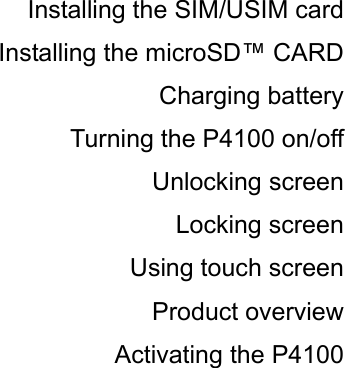 Installing the SIM/USIM card Installing the microSD™ CARD Charging battery Turning the P4100 on/off Unlocking screen Locking screen Using touch screen Product overview Activating the P4100 