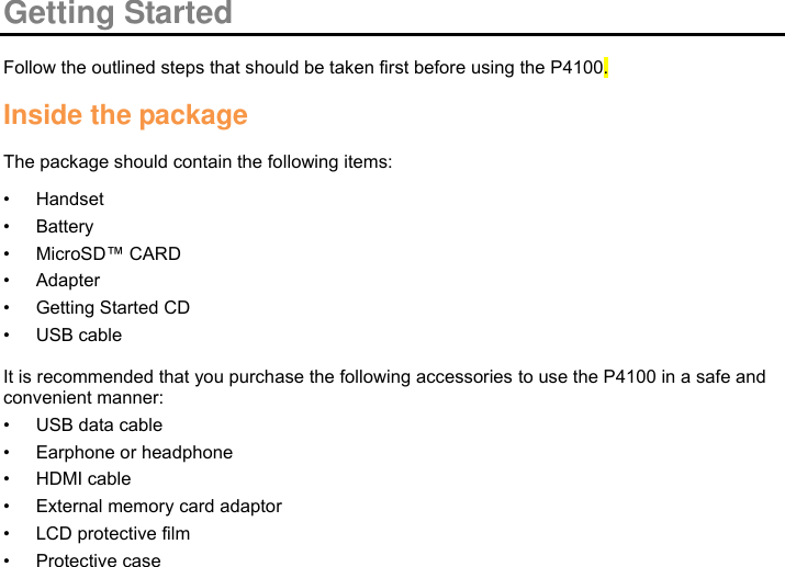  Getting Started  Follow the outlined steps that should be taken first before using the P4100.  Inside the package  The package should contain the following items: • Handset • Battery • MicroSD™ CARD • Adapter • Getting Started CD • USB cable  It is recommended that you purchase the following accessories to use the P4100 in a safe and convenient manner: • USB data cable • Earphone or headphone • HDMI cable • External memory card adaptor • LCD protective film • Protective case        