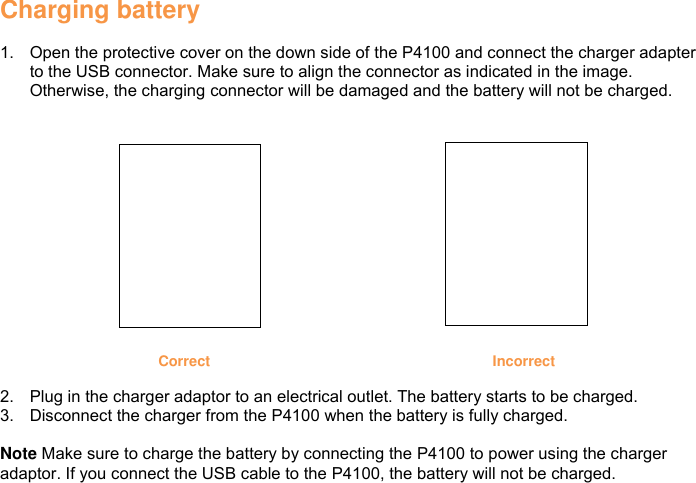 Charging battery  1.  Open the protective cover on the down side of the P4100 and connect the charger adapter to the USB connector. Make sure to align the connector as indicated in the image. Otherwise, the charging connector will be damaged and the battery will not be charged.     Correct Incorrect  2.  Plug in the charger adaptor to an electrical outlet. The battery starts to be charged. 3.  Disconnect the charger from the P4100 when the battery is fully charged.  Note Make sure to charge the battery by connecting the P4100 to power using the charger adaptor. If you connect the USB cable to the P4100, the battery will not be charged.            