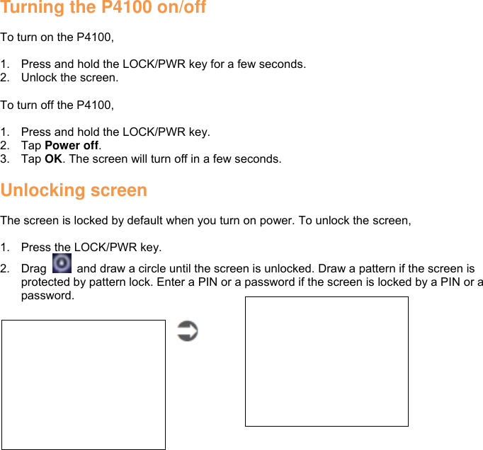 Turning the P4100 on/off  To turn on the P4100,  1.  Press and hold the LOCK/PWR key for a few seconds. 2.  Unlock the screen.  To turn off the P4100,  1.  Press and hold the LOCK/PWR key. 2.  Tap Power off. 3.  Tap OK. The screen will turn off in a few seconds.  Unlocking screen  The screen is locked by default when you turn on power. To unlock the screen,  1.  Press the LOCK/PWR key. 2.  Drag    and draw a circle until the screen is unlocked. Draw a pattern if the screen is protected by pattern lock. Enter a PIN or a password if the screen is locked by a PIN or a password.      