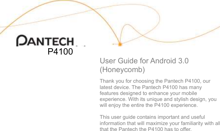                          P4100  User Guide for Android 3.0 (Honeycomb)  Thank you for choosing the Pantech P4100, our latest device. The Pantech P4100 has many features designed to enhance your mobile experience. With its unique and stylish design, you will enjoy the entire the P4100 experience.  This user guide contains important and useful information that will maximize your familiarity with all that the Pantech the P4100 has to offer.        
