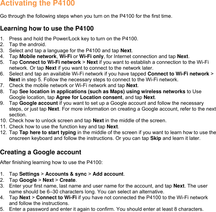 Activating the P4100  Go through the following steps when you turn on the P4100 for the first time.  Learning how to use the P4100 1.  Press and hold the Power/Lock key to turn on the P4100. 2.  Tap the android. 3.  Select and tap a language for the P4100 and tap Next. 4.  Tap Mobile network, Wi-Fi or Wi-Fi only, for Internet connection and tap Next. 5.  Tap Connect to Wi-Fi network &gt; Next if you want to establish a connection to the Wi-Fi network. Or tap Next if you want to connect to the network later. 6.  Select and tap an available Wi-Fi network if you have tapped Connect to Wi-Fi network &gt; Next in step 5. Follow the necessary steps to connect to the Wi-Fi network. 7.  Check the mobile network or Wi-Fi network and tap Next. 8.  Tap See location in applications (such as Maps) using wireless networks to Use Google location, tap Agree for Location consent, and tap Next. 9.  Tap Google account if you want to set up a Google account and follow the necessary steps, or just tap Next. For more information on creating a Google account, refer to the next section. 10. Check how to unlock screen and tap Next in the middle of the screen. 11. Check how to use the function key and tap Next. 12. Tap Tap here to start typing in the middle of the screen if you want to learn how to use the onscreen keyboard and follow the instructions. Or you can tap Skip and learn it later.  Creating a Google account After finishing learning how to use the P4100:  1.  Tap Settings &gt; Accounts &amp; sync &gt; Add account. 2.  Tap Google &gt; Next &gt; Create. 3.  Enter your first name, last name and user name for the account, and tap Next. The user name should be 6–30 characters long. You can select an alternative. 4.  Tap Next &gt; Connect to Wi-Fi if you have not connected the P4100 to the Wi-Fi network and follow the instructions. 5.  Enter a password and enter it again to confirm. You should enter at least 8 characters. 