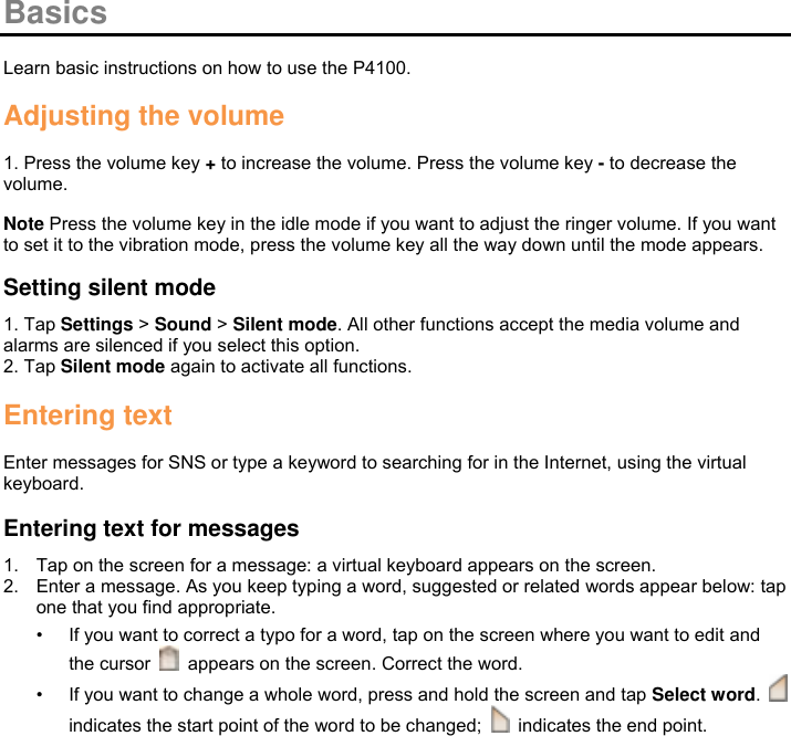  Basics  Learn basic instructions on how to use the P4100.  Adjusting the volume  1. Press the volume key + to increase the volume. Press the volume key - to decrease the volume.  Note Press the volume key in the idle mode if you want to adjust the ringer volume. If you want to set it to the vibration mode, press the volume key all the way down until the mode appears.  Setting silent mode 1. Tap Settings &gt; Sound &gt; Silent mode. All other functions accept the media volume and alarms are silenced if you select this option. 2. Tap Silent mode again to activate all functions.  Entering text  Enter messages for SNS or type a keyword to searching for in the Internet, using the virtual keyboard.  Entering text for messages 1.  Tap on the screen for a message: a virtual keyboard appears on the screen. 2.  Enter a message. As you keep typing a word, suggested or related words appear below: tap one that you find appropriate. • If you want to correct a typo for a word, tap on the screen where you want to edit and the cursor    appears on the screen. Correct the word. • If you want to change a whole word, press and hold the screen and tap Select word.   indicates the start point of the word to be changed;    indicates the end point.  