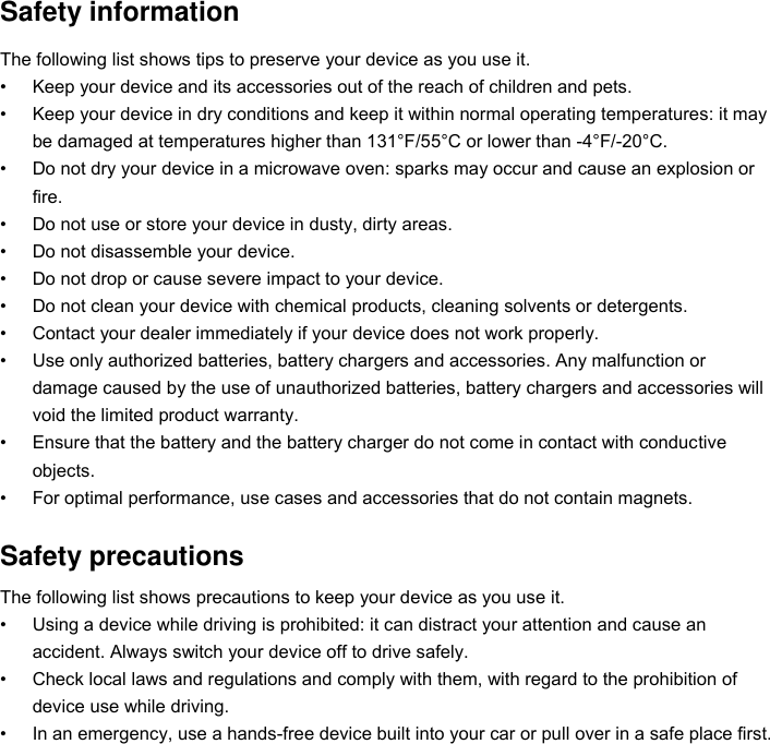 Safety information The following list shows tips to preserve your device as you use it. • Keep your device and its accessories out of the reach of children and pets. • Keep your device in dry conditions and keep it within normal operating temperatures: it may be damaged at temperatures higher than 131°F/55°C or lower than -4°F/-20°C. • Do not dry your device in a microwave oven: sparks may occur and cause an explosion or fire. • Do not use or store your device in dusty, dirty areas. • Do not disassemble your device. • Do not drop or cause severe impact to your device. • Do not clean your device with chemical products, cleaning solvents or detergents. • Contact your dealer immediately if your device does not work properly. • Use only authorized batteries, battery chargers and accessories. Any malfunction or damage caused by the use of unauthorized batteries, battery chargers and accessories will void the limited product warranty. • Ensure that the battery and the battery charger do not come in contact with conductive objects. • For optimal performance, use cases and accessories that do not contain magnets.  Safety precautions The following list shows precautions to keep your device as you use it. • Using a device while driving is prohibited: it can distract your attention and cause an accident. Always switch your device off to drive safely. • Check local laws and regulations and comply with them, with regard to the prohibition of device use while driving. • In an emergency, use a hands-free device built into your car or pull over in a safe place first. 