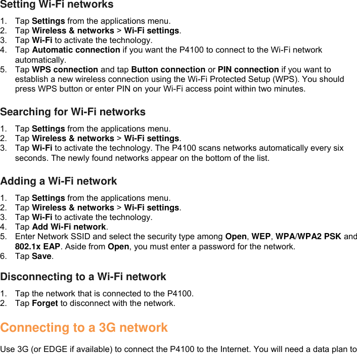 Setting Wi-Fi networks 1.  Tap Settings from the applications menu. 2.  Tap Wireless &amp; networks &gt; Wi-Fi settings. 3.  Tap Wi-Fi to activate the technology. 4.  Tap Automatic connection if you want the P4100 to connect to the Wi-Fi network automatically. 5.  Tap WPS connection and tap Button connection or PIN connection if you want to establish a new wireless connection using the Wi-Fi Protected Setup (WPS). You should press WPS button or enter PIN on your Wi-Fi access point within two minutes.  Searching for Wi-Fi networks 1.  Tap Settings from the applications menu. 2.  Tap Wireless &amp; networks &gt; Wi-Fi settings. 3.  Tap Wi-Fi to activate the technology. The P4100 scans networks automatically every six seconds. The newly found networks appear on the bottom of the list.  Adding a Wi-Fi network 1.  Tap Settings from the applications menu. 2.  Tap Wireless &amp; networks &gt; Wi-Fi settings. 3.  Tap Wi-Fi to activate the technology. 4.  Tap Add Wi-Fi network. 5.  Enter Network SSID and select the security type among Open, WEP, WPA/WPA2 PSK and 802.1x EAP. Aside from Open, you must enter a password for the network. 6.  Tap Save.  Disconnecting to a Wi-Fi network 1.  Tap the network that is connected to the P4100. 2.  Tap Forget to disconnect with the network.  Connecting to a 3G network  Use 3G (or EDGE if available) to connect the P4100 to the Internet. You will need a data plan to 