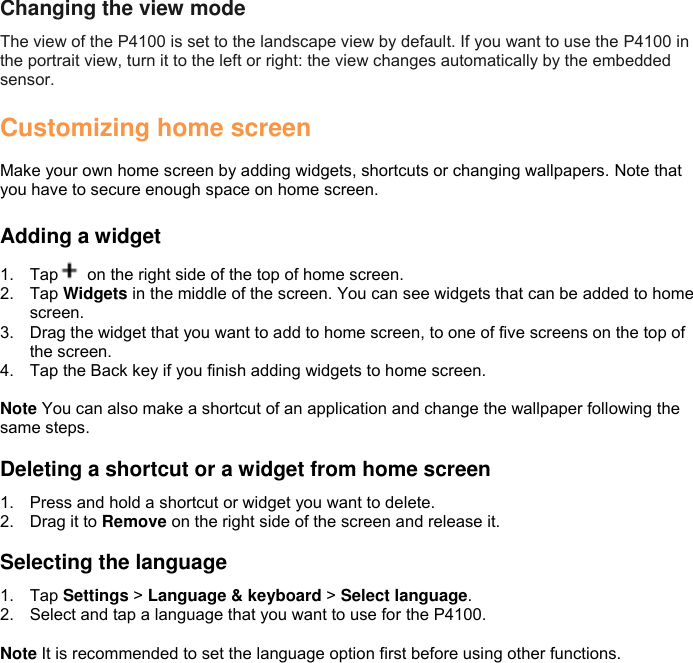 Changing the view mode The view of the P4100 is set to the landscape view by default. If you want to use the P4100 in the portrait view, turn it to the left or right: the view changes automatically by the embedded sensor.  Customizing home screen  Make your own home screen by adding widgets, shortcuts or changing wallpapers. Note that you have to secure enough space on home screen.  Adding a widget 1.  Tap   on the right side of the top of home screen. 2.  Tap Widgets in the middle of the screen. You can see widgets that can be added to home screen. 3.  Drag the widget that you want to add to home screen, to one of five screens on the top of the screen. 4.  Tap the Back key if you finish adding widgets to home screen.  Note You can also make a shortcut of an application and change the wallpaper following the same steps.  Deleting a shortcut or a widget from home screen 1.  Press and hold a shortcut or widget you want to delete. 2.  Drag it to Remove on the right side of the screen and release it.  Selecting the language 1.  Tap Settings &gt; Language &amp; keyboard &gt; Select language. 2.  Select and tap a language that you want to use for the P4100.  Note It is recommended to set the language option first before using other functions.  