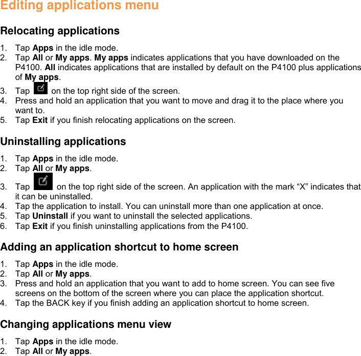 Editing applications menu  Relocating applications 1.  Tap Apps in the idle mode. 2.  Tap All or My apps. My apps indicates applications that you have downloaded on the P4100. All indicates applications that are installed by default on the P4100 plus applications of My apps. 3.  Tap    on the top right side of the screen. 4.  Press and hold an application that you want to move and drag it to the place where you want to. 5.  Tap Exit if you finish relocating applications on the screen.  Uninstalling applications 1.  Tap Apps in the idle mode. 2.  Tap All or My apps. 3.  Tap    on the top right side of the screen. An application with the mark “X” indicates that it can be uninstalled. 4.  Tap the application to install. You can uninstall more than one application at once.   5.  Tap Uninstall if you want to uninstall the selected applications. 6.  Tap Exit if you finish uninstalling applications from the P4100.  Adding an application shortcut to home screen 1.  Tap Apps in the idle mode. 2.  Tap All or My apps. 3.  Press and hold an application that you want to add to home screen. You can see five screens on the bottom of the screen where you can place the application shortcut. 4.  Tap the BACK key if you finish adding an application shortcut to home screen.  Changing applications menu view 1.  Tap Apps in the idle mode. 2.  Tap All or My apps. 