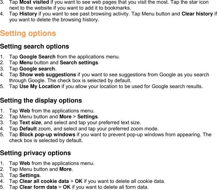 3.  Tap Most visited if you want to see web pages that you visit the most. Tap the star icon next to the website if you want to add it to bookmarks. 4.  Tap History if you want to see past browsing activity. Tap Menu button and Clear history if you want to delete the browsing history.  Setting options  Setting search options 1.  Tap Google Search from the applications menu. 2.  Tap Menu button and Search settings. 3.  Tap Google search. 4.  Tap Show web suggestions if you want to see suggestions from Google as you search through Google. The check box is selected by default. 5.  Tap Use My Location if you allow your location to be used for Google search results.  Setting the display options 1.  Tap Web from the applications menu. 2.  Tap Menu button and More &gt; Settings. 3.  Tap Text size, and select and tap your preferred text size. 4.  Tap Default zoom, and select and tap your preferred zoom mode. 5.  Tap Block pop-up windows if you want to prevent pop-up windows from appearing. The check box is selected by default.  Setting privacy options 1.  Tap Web from the applications menu. 2.  Tap Menu button and More. 3.  Tap Settings. 4.  Tap Clear all cookie data &gt; OK if you want to delete all cookie data. 5.  Tap Clear form data &gt; OK if you want to delete all form data.  