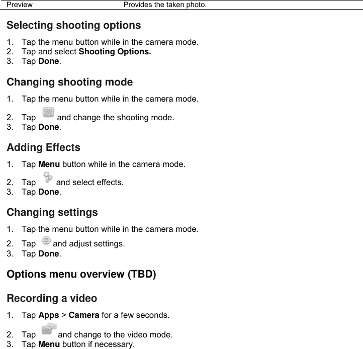 Preview  Provides the taken photo.  Selecting shooting options 1.  Tap the menu button while in the camera mode. 2.  Tap and select Shooting Options. 3.  Tap Done.  Changing shooting mode 1.  Tap the menu button while in the camera mode. 2.  Tap  and change the shooting mode. 3.  Tap Done.  Adding Effects 1. Tap Menu button while in the camera mode. 2.  Tap  and select effects. 3.  Tap Done.  Changing settings 1.  Tap the menu button while in the camera mode. 2.  Tap  and adjust settings. 3.  Tap Done.  Options menu overview (TBD)  Recording a video 1.  Tap Apps &gt; Camera for a few seconds. 2.  Tap  and change to the video mode. 3.  Tap Menu button if necessary. 