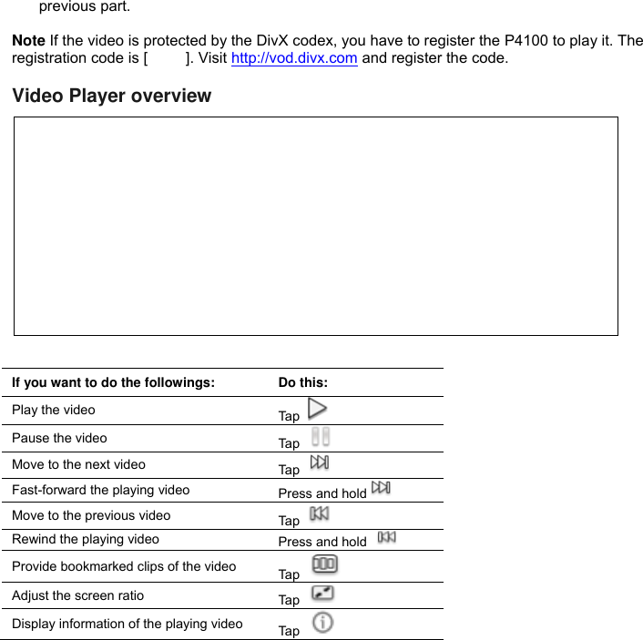 previous part.  Note If the video is protected by the DivX codex, you have to register the P4100 to play it. The registration code is [          ]. Visit http://vod.divx.com and register the code.  Video Player overview             If you want to do the followings: Do this: Play the video Tap   Pause the video Tap   Move to the next video Tap   Fast-forward the playing video Press and hold  Move to the previous video Tap   Rewind the playing video Press and hold   Provide bookmarked clips of the video Tap   Adjust the screen ratio Tap   Display information of the playing video Tap   