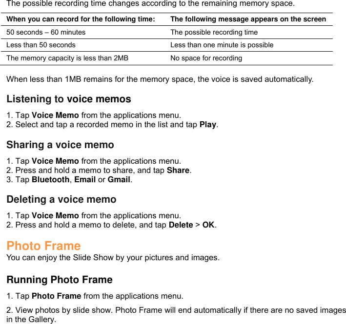 The possible recording time changes according to the remaining memory space. When you can record for the following time: The following message appears on the screen 50 seconds – 60 minutes The possible recording time Less than 50 seconds Less than one minute is possible The memory capacity is less than 2MB No space for recording  When less than 1MB remains for the memory space, the voice is saved automatically.  Listening to voice memos 1. Tap Voice Memo from the applications menu. 2. Select and tap a recorded memo in the list and tap Play.  Sharing a voice memo 1. Tap Voice Memo from the applications menu. 2. Press and hold a memo to share, and tap Share. 3. Tap Bluetooth, Email or Gmail.  Deleting a voice memo 1. Tap Voice Memo from the applications menu. 2. Press and hold a memo to delete, and tap Delete &gt; OK.  Photo Frame You can enjoy the Slide Show by your pictures and images.  Running Photo Frame 1. Tap Photo Frame from the applications menu. 2. View photos by slide show. Photo Frame will end automatically if there are no saved images in the Gallery.  