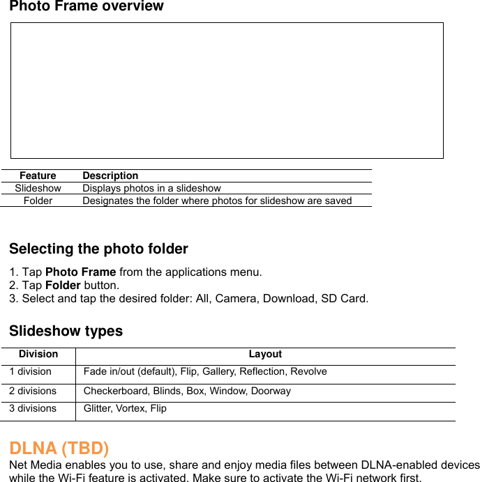 Photo Frame overview          Feature Description Slideshow Displays photos in a slideshow Folder Designates the folder where photos for slideshow are saved   Selecting the photo folder 1. Tap Photo Frame from the applications menu. 2. Tap Folder button. 3. Select and tap the desired folder: All, Camera, Download, SD Card.  Slideshow types Division Layout 1 division Fade in/out (default), Flip, Gallery, Reflection, Revolve 2 divisions Checkerboard, Blinds, Box, Window, Doorway 3 divisions Glitter, Vortex, Flip  DLNA (TBD) Net Media enables you to use, share and enjoy media files between DLNA-enabled devices while the Wi-Fi feature is activated. Make sure to activate the Wi-Fi network first. 