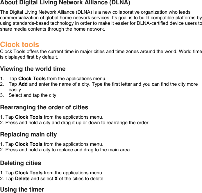  About Digital Living Network Alliance (DLNA) The Digital Living Network Alliance (DLNA) is a new collaborative organization who leads commercialization of global home network services. Its goal is to build compatible platforms by using standards-based technology in order to make it easier for DLNA-certified device users to share media contents through the home network.  Clock tools Clock Tools offers the current time in major cities and time zones around the world. World time is displayed first by default.  Viewing the world time 1.  Tap Clock Tools from the applications menu. 2.  Tap Add and enter the name of a city. Type the first letter and you can find the city more easily. 3.  Select and tap the city.  Rearranging the order of cities 1. Tap Clock Tools from the applications menu. 2. Press and hold a city and drag it up or down to rearrange the order.  Replacing main city 1. Tap Clock Tools from the applications menu. 2. Press and hold a city to replace and drag to the main area.  Deleting cities 1. Tap Clock Tools from the applications menu. 2. Tap Delete and select X of the cities to delete  Using the timer 